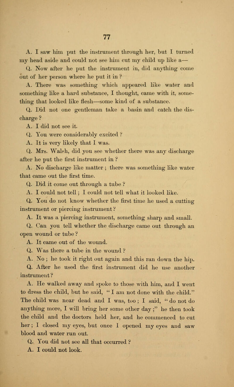 A. I saw him put the instrument through her, but I turned my head aside and could not see him cut my child up like a— Q. Now after he put the instrument in, did anything come out of her person where he put it in ? A. There was something which appeared like water and something like a hard substance, I thought, came with it, some- thing that looked like flesh—some kind of a substance. Q. Did not one gentleman take a basin and catch the dis- charge ? A. I did not see it. Q. You were considerably excited ? A. It is very likely that I was. Q. Mrs. Walsh, did you see whether there was any discharge after he put the first instrument in ? A. No discharge like matter ; there was something like water that came out the first time. Q. Did it come out through a tube ? A. I could not tell; I could not tell what it looked like. Q. You do not know whether the first time he used a cutting instrument or piercing instrument t A. It was a piercing instrument, something sharp and small. Q. Can you tell whether the discharge came out through an open wound or tube'? A. It came out of the wound. Q. Was there a tube in the wound ? A. No ; he took it right out again and this ran down the hip. Q. After he used the first instrument did he use another instrument'? A. He walked away and spoke to those with him, and I went to dress the child, but he said, lam not done with the child. The child was near dead and I was, too ; I said,  do not do anything more, I will bring her some other day ; he then took the child and the doctors held her, and he commenced to cut her; I closed my eyes, but once I opened my eyes and saw blood and water run out. Q. You did not see all that occurred ? A. I could not look.