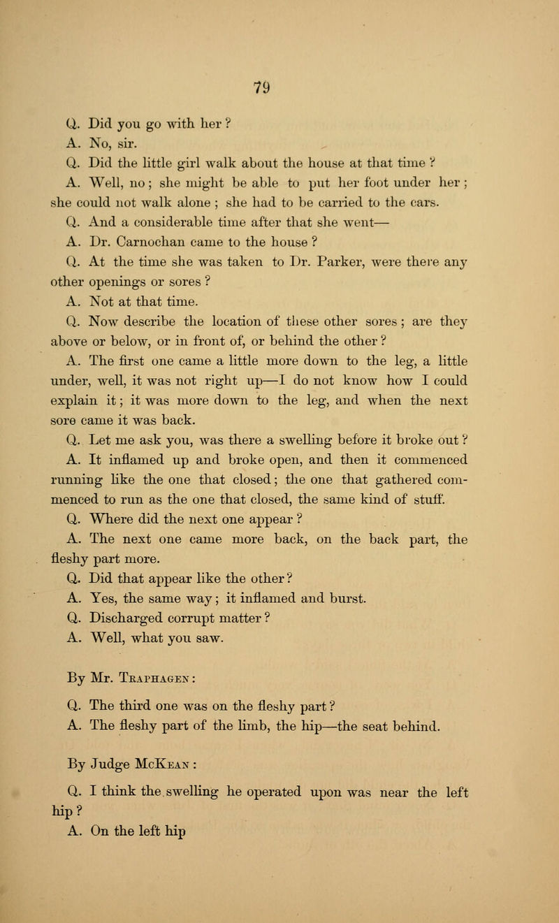 Q. Did you go with her ? A. No, sir. Q. Did the little girl walk about the house at that time ? A. Well, no; she might be able to put her foot under her ; she could not walk alone ; she had to be carried to the cars. Q. And a considerable time after that she went— A. Dr. Carnochan came to the house ? Q. At the time she was taken to Dr. Parker, were there any other openings or sores ? A. Not at that time. Q. Now describe the location of these other sores; are they above or below, or in front of, or behind the other ? A. The first one came a little more down to the leg, a little under, well, it was not right up—I do not know how I could explain it; it was more down to the leg, and when the next sore came it was back. Q. Let me ask you, was there a swelling before it broke out ? A. It inflamed up and broke open, and then it commenced running like the one that closed; the one that gathered com- menced to run as the one that closed, the same kind of stuff. Q. Where did the next one appear ? A. The next one came more back, on the back part, the fleshy part more. Q. Did that appear like the other? A. Yes, the same way; it inflamed and burst. Q. Discharged corrupt matter ? A. Well, what you saw. By Mr. Tea phages : Q. The third one was on the fleshy part ? A. The fleshy part of the limb, the hip—the seat behind. By Judge McKean : Q. I think the.swelling he operated upon was near the left hip? A. On the left hip