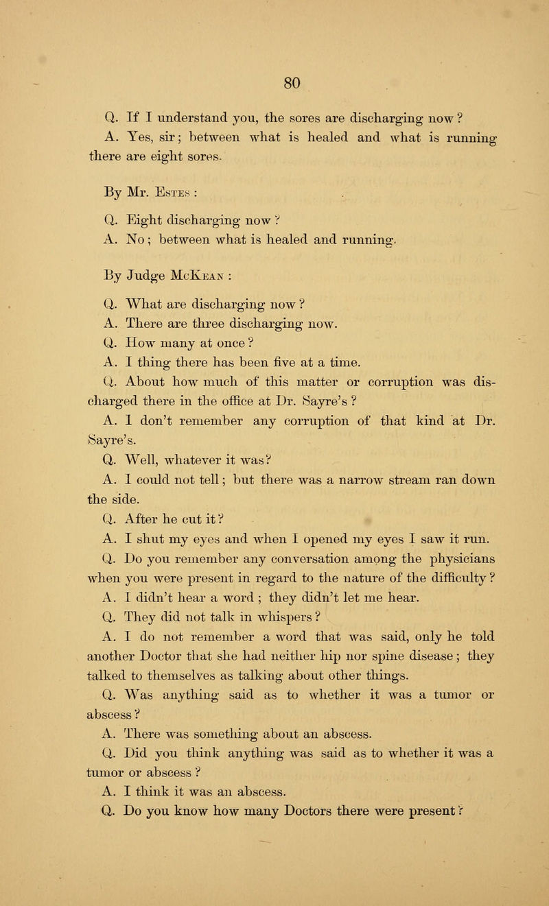 Q. If I understand you, the sores are discharging now ? A. Yes, sir; between what is healed and what is running there are eight sores. By Mr. Estes : Q. Eight discharging now ? A. No; between what is healed and running. By Judge McKean : Q. What are discharging now ? A. There are three discharging now. Q. How many at once ? A. I thing there has been five at a time. Q. About how much of this matter or corruption was dis- charged there in the office at Dr. Sayre's ? A. 1 don't remember any corruption of that kind at Dr. Sayre's. Q. Well, whatever it was ? A. 1 could not tell; but there was a narrow stream ran down the side. Q. After he cut it V A. I shut my eyes and when I opened my eyes I saw it run. Q. Do you remember any conversation among the physicians when you were present in regard to the nature of the difficulty ? A. I didn't hear a word ; they didn't let me hear. Q. They did not talk in whispers? A. I do not remember a word that was said, only he told another Doctor that she had neither hip nor spine disease; they talked to themselves as talking about other things. Q. Was anything said as to whether it was a tumor or abscess ? A. There was something about an abscess. Q. Did you think anything was said as to whether it was a tumor or abscess ? A. I think it was an abscess. Q. Do you know how many Doctors there were present':