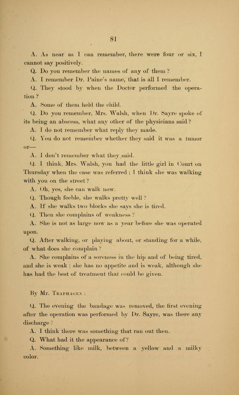 A. As near as 1 <;aii remember, there were lour or six, T cannot say positively. Q,. Do you remember the names of any of them ? A. L remember Dr. Paine's name, that is all 1 remember. Q. They stood by when the Doctor performed the opera- tion ? A. Some of them held the child. Q,. Do you remember, Mrs. Walsh, when 1 >r. Sayre spoke of its being- an abscess, Avhat any other of the physicians said ? A. I do not remember what reply they made. Q. You do not remember whether they said it was a tumor or— A. 1 don't remember what they said. Q,. I think, Mrs. Walsh, you had the little girl in Court on Thursday when the case was referred ; I think she was walking with you on the street ? A. Oh, yes, she can walk now. Q,. Though feeble, she walks pretty well'? A. If she walks two blocks she says she is tired. Q,. Then she complains of weakness ? A. She is not as large now as a year before she was operated upon. Q. After walking, or playing about, or standing for a while, of what does she complain ? A. She complains of a soreness in the hip and of being tired, and she is weak ; she has no appetite and is weak, although she has had the best of treatment that could be given. By Mr. Trapha^en : Q. The evening the bandage was removed, the first evening after the operation was performed by Dr. Sayre, was there any discharge ': A. I think there was something that ran out then. Q. What had it the appearance of? A. Something like milk, between a yellow and a milky color.