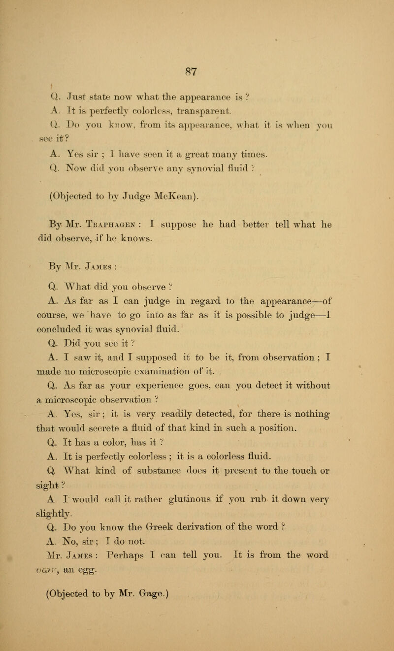 S7 Q. Just state now what the appearance is ? A. 11 is perfectly colorless, transparent. Q. Do you know, from its appearance, what it is when you see it? A. Yes sir ; I have seen it a great many times. Q. Now did you observe any synovial fluid ': (Objected to by Judge McKean). By Mr. Tkaphagen : I suppose he had better tell what he did observe, if he knows. By Mr. James : Q. What did you observe ? A. As far as I can judge in regard to the appearance—of course, we have to go into as far as it is possible to judge—I concluded it was synovial fluid. Q. Did you see it ? A. I saw it, and I supposed it to be it, from observation ; I made no microscopic examination of it. Q. As far as your experience goes, can you detect it without a microscopic observation ? A. Yes, sir; it is very readily detected, for there is nothing that would secrete a fluid of that kind in such a position. Q. It has a color, has it ? A. It is perfectly colorless ; it is a colorless fluid. Q What kind of substance does it present to the touch or sight ? A I would call it rather glutinous if you rub it down very slightly. Q. Do you know the Greek derivation of the word ? A. No, sir ; I do not. Mr. James : Perhaps I can tell you. It is from the word ogof, an egg.