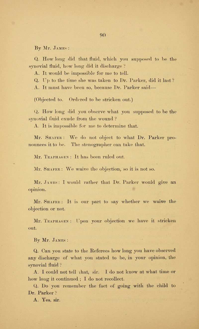 By Mr. Jame;- Q. How long did that fluid, which you supposed to be the synovial fluid, how long did it discharge ? A. It would be impossible for me to tell. Q. Up to the time she was taken to Dr. Parker, did it last ? A. It must have been so, because Dr. Parker said— (Objected to. Ordered to be stricken out.) Q. How long did you observe what you supposed to be the synovial tluid exude from the wound ? A. It is impossible for me to determine that. Mr. Shapeb : We do not object to what Dr. Parker pro- nounces it to be. The stenographer can take that. Mr. Teapha&en : It has been ruled out. Mr. Shapeb : We waive the objection, so it is not so. Mr. James : I would rather that Dr. Parker would give an opinion. Mr. Shapeb : It is our part to say whether we waive the objection or not. Mr. Tbaphagen : Upon your objection we have it stricken out. By Mr. James : Q. Can you state to the Referees how long you have observed any discharge of what you stated to be, in your opinion, the synovial fluid ? A, I could not tell ihat, sir. I do not know at what time or how long it continued ; I do not recollect. Q> Do you remember the fact of going with the child to Dr. Parker ? A. Yes, sir.