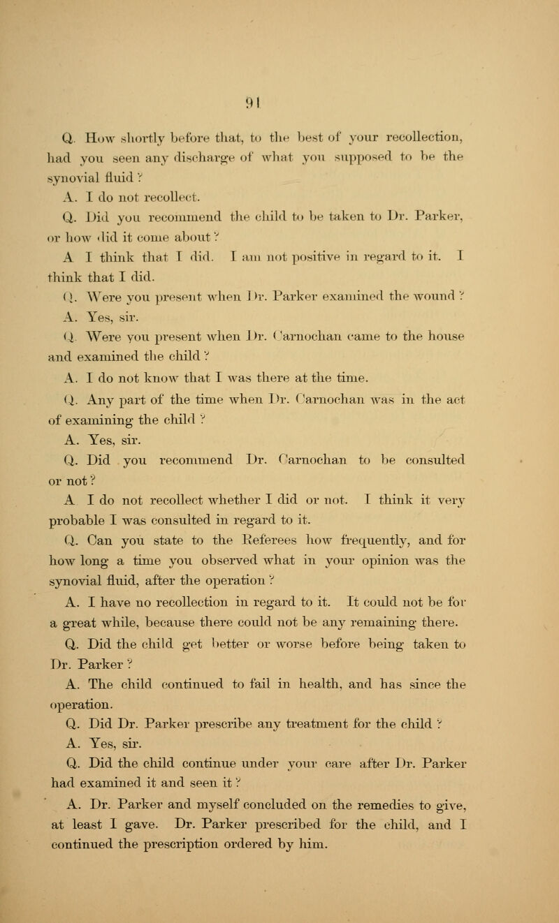 Q. How shortly before that, to the best of your recollection, had you seen any discharge of what you supposed to be the synovial fluid ? A. I do not recollect. Q. Did you recommend the child to be taken to Dr. Parker, or how did it come about ? A I think that T did. I am not positive in regard to it. I think that I did. Q. Were you present when Dr. Parker examined the wound ? A. Yes, sir. Q. Were you present when Dr. Oarnochan came to the house and examined the child ? A. I do not know that I was there at the time. Q. Any part of the time when Dr. ('arnochan was in the act of examining the child ? A. Yes, sir. Q. Did you recommend Dr. C'arnochan to be consulted or not ? A I do not recollect whether I did or not. I think it very probable I was consulted in regard to it. Q. Can you state to the Referees how frequently, and for how long a time you observed what in your opinion was the synovial fluid, after the operation V A. I have no recollection in regard to it. It could not be for a great while, because there could not be any remaining there. Q. Did the child get better or worse before being taken to Dr. Parker ? A. The child continued to fail in health, and has since the operation. Q. Did Dr. Parker prescribe any treatment for the child ? A. Yes, sir. Q. Did the child continue under your care after Dr. Parker had examined it and seen it V A. Dr. Parker and myself concluded on the remedies to give, at least 1 gave. Dr. Parker prescribed for the child, and I continued the prescription ordered by him.