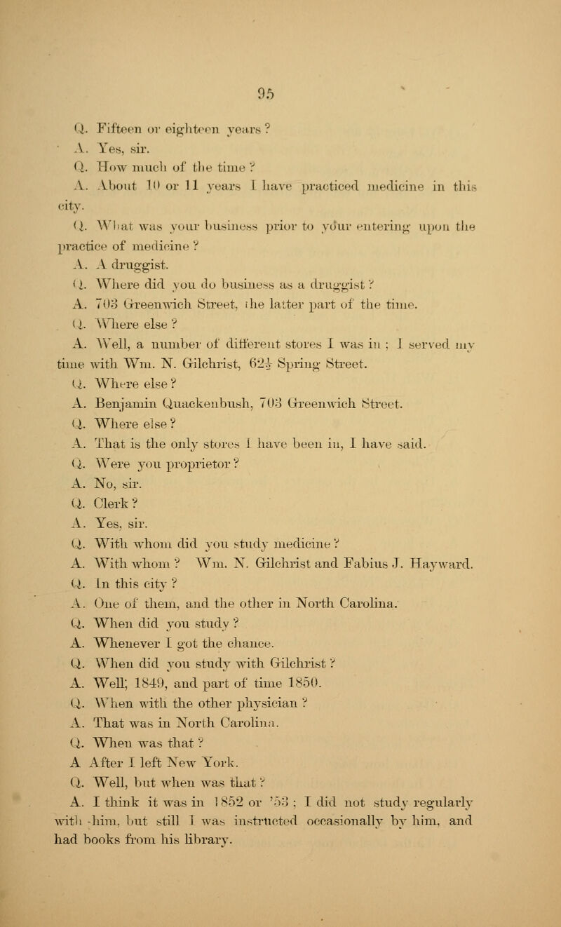 Q. Fifteen or eighteen years? A. Yes, sir. Q. How much of the time ? A. About 10 or 11 years I have practiced medicine in this city. U. What was your business prior to your entering upon the practice of medicine ? A. A druggist. (I. Where did you do business as a druggist? A. 703 Greenwich Street, the latter part of the time. < I. Where else ? A. A Veil, a number of different stores I was in : J served my time with Wm. N. Gilchrist, 62^ Spring Street. U. Where else ? A. Benjamin Quackeubush, 703 Greenwich Street. Q,. Where else ? A. That is the only stores 1 have been in, I have .^aid. Q. Were you proprietor ? A. No, sir. Q. Clerk? A. Yes, sir. Q,. With whom did you study medicine ? A. With whom ? Wm. N. Gilchrist and Fabius J. Hayward. Q. In this city ? A. One of them, and the other in North Carolina. Q. When did you study ? A. Whenever I got the chance. Q. When did you study with Gilchrist ? A. Well; 1849, and part of time 1850. Q. When with the other physician ? A. That was in North Carolina. Q. When was that ? A After I left New York. (X Well, but when was that ? A. I think it was in 1 852 or '53 : I did not study regularly with -him, but still I was instructed occasionally by him, and had books from his librarv-