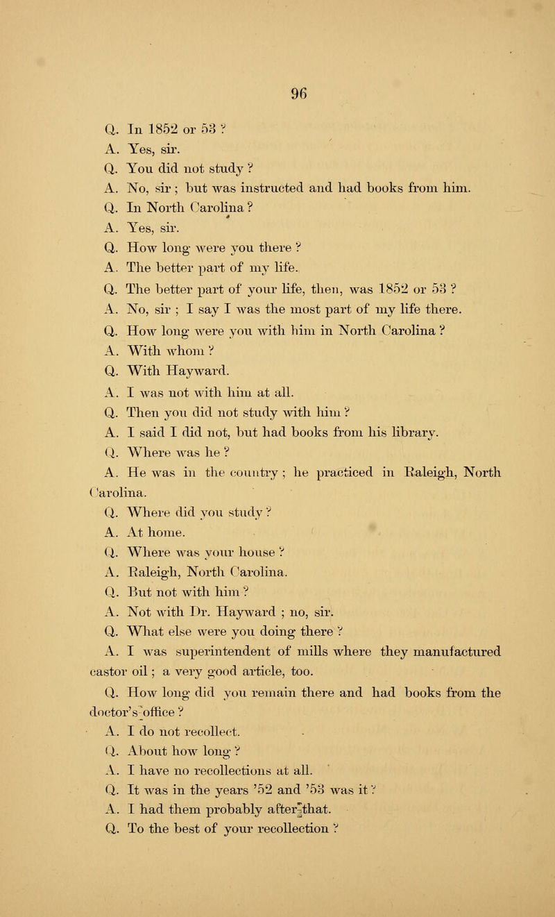 Q. In 1852 or 53 ? A. Yes, sir. Q. You did not study ? A. No, sir ; but was instructed and had books from him. Q. In North Carolina ? A. Yes, sir. Q. How long were you there ? A. The better part of my life. Q. The better part of your life, then, was 1852 or 53 ? A. No, sir ; I say I was the most part of my life there. Q. How long were you with him in North Carolina ? A. With whom ? Q. With Hayward. A. I was not with him at all. Q. Then you did not study with him'? A. I said I did not, but had books from his library. Q. Where was he ? A. He was in the country ; he practiced in Raleigh, North Carolina. Q. Where did you study ? A. At home. Q,. Where was your house ? A. Raleigh, North Carolina. Q. But not with him ? A. Not with Dr. Hayward ; no, sir. Q. What else were you doing there ? A. I was superintendent of mills where they manufactured castor oil; a very good article, too. Q. How long did you remain there and had books from the doctor' suffice'? A. I do not recollect. Q. About how long ? A. I have no recollections at all. Q. It was in the years '52 and '53 was it 'J. A. I had them probably after|that. Q. To the best of your recollection ?