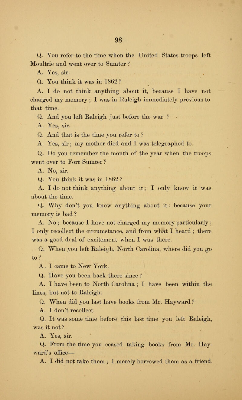 Q. You refer to the time when the United States troops left Moultrie and went over to Sumter ? A. Yes, sir. Q. You think it was in 1862 ? A. I do not think anything about it, because I have not charged my memory ; I was in Raleigh immediately previous to that time. Q,. And you left Raleigh just before the war ? A. Yes, sir. Q. And that is the time you refer to ? A. Yes, sir; my mother died and I was telegraphed to. Q. Do you remember the month of the year when the troops went over to Fort Sumter ? A. No, sir. Q. You think it was in 1862 ? A. I do not think anything about it; I only know it was about the time. Q,. Why don't you know anything about it: because your memory is bad ? A. No ; because I have not charged my memory particularly ; I only recollect the circumstance, and from what I heard; there was a good deal of excitement when I was there. Q. When you left Raleigh, North Carolina, where did you go to? A. I came to New York. Q. Have you been back there since ? A. I have been to North Carolina; I have been within the lines, but not to Raleigh. Q. When did you last have books from Mr. Hayward ? A. I don't recollect. Q. It was some time before this last time you left Raleigh, was it not ? A. Yes, sir. Q,. From the time you ceased taking books from Mr. Hay- ward's office— A. I did not take them ; I merely borrowed them as a friend.