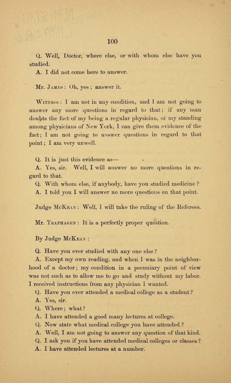 Q. Well, Doctor, where else, or with whom else have you studied. A. I did not conie here to answer. Mr. James : Oh, yes ; answer it. Witness : 1 am not in any condition, and I am not going to answer any more questions in regard to that; if any man doubts the fact of my being a regular physician, or my standing among physicians of New York, I can give them evidence of the fact; I am not going to answer questions in regard to that point; I am very unwell. Q. It is just this evidence as— A. Yes, sir. Well, I will answer no more questions in re- gard to that. Q. With whom else, if anybody, have you studied medicine ? A. I told you I will answer no more questions on that point. Judge McKean : Well, I will take the ruling of the Referees. Mr. Tkaphagen : It is a perfectly proper question. By Judge McKeax : Q,. Have you ever studied with any one else ? A. Except my own reading, and when I was in the neighbor- hood of a doctor; my condition in a pecuniary point of view was not such as to allow me to go and study without my labor. I received instructions from any physician I wanted. Q. Have you ever attended a medical college as a student ? A. Yes, sir. Q. Where ; what ? A. I have attended a good many lectures at college. Q. Now state what medical college you have attended ? A. Well, I am not going to answer any question of that kind. Q. I ask you if you have attended medical colleges or classes ? A. I have attended lectures at a number.