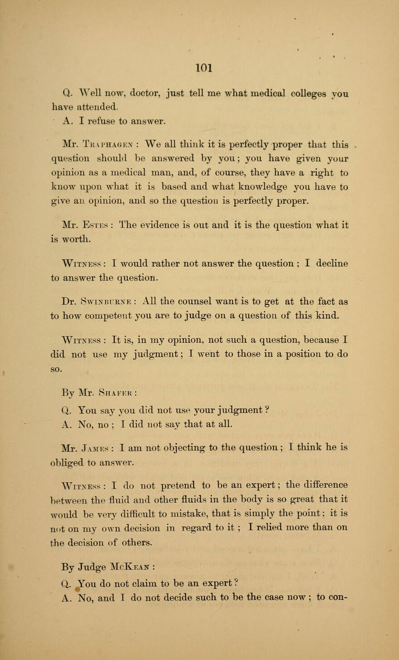 Q. Well now, doctor, just tell me what medical colleges you have attended. A. I refuse to answer. Mr. Tkaphagen : We all think it is perfectly proper that this question should be answered by you; you have given your opinion as a medical man, and, of course, they have a right to know upon what it is based and what knowledge you have to give an opinion, and so the question is perfectly proper. Mr. Estes : The evidence is out and it is the question what it is worth. Witness : I would rather not answer the question ; I decline to answer the question. Dr. Swinburne : All the counsel want is to get at the fact as to how competent you are to judge on a question of this kind. Witness : It is, in my opinion, not such a question, because I did not use my judgment; I went to those in a position to do By Mr. Shaper : Q. You say you did not use your judgment ? A. No, no ; I did not say that at all. Mr. James : I am not objecting to the question; I think he is obliged to answer. Witness : I do not pretend to be an expert; the difference between the fluid and other fluids in the body is so great that it would be very difficult to mistake, that is simply the point; it is not on my own decision in regard to it ; I relied more than on the decision of others. By Judge McKean : Q. ^ou do not claim to be an expert ? A. No, and I do not decide such to be the case now ; to con-