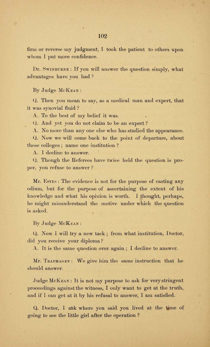 firm or reverse my judgment, I took the patient to others upon whom I put more confidence. Dr. Swinburne : If you will answer the question simply, what advantages have you had ? By Judge McKean : Q. Then you mean to say, as a medical man and expert, that it was synovial fluid ? A. To the best of* my belief it was. Q. And yet you do not claim to be an expert ? A. No more than any one else who has studied the appearance. Q. Now we will come back to the point of departure, about these colleges ; name one institution '? A. I decline to answer. Q,. Though the Referees have twice held the question is pro- per, you refuse to answer ? Mr. Estes : The evidence is not for the purpose of casting any odium, but for the purpose of ascertaining the extent of his knowledge and what his opinion is worth. I thought, perhaps, he might misunderstand the motive under which the question is asked. By Judge McKean : Q. Now I will try a new tack ; from what institution, Doctor, did you receive your diploma Y A. It is the same question over again ; I decline to answer. Mr. Traphagen : We give him the same instruction that he should answer. Judge McKean : It is not my purpose to ask for very stringent proceedings against the witness, I only want to get at the truth, and if I can get at it by his refusal to answer, I am satisfied. Q. Doctor, I ask where you said you lived at the 1gme of going to see the little girl after the operation ?