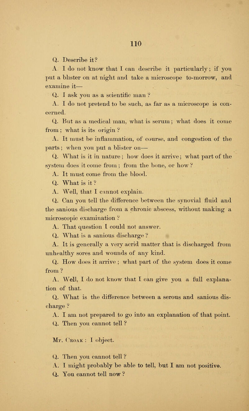 Q. Describe it? A. I do not know that I can describe it particularly ; if you put a blister on at night and take a microscope to-morrow, and examine it— Q. I ask you as a scientific man ? A. I do not pretend to be such, as far as a microscope is con- cerned. Q. But as a medical man, what is serum; what does it come from ; what is its origin ? A. It must be inflammation, of course, and congestion of the parts ; when you put a blister on— Q. What is it in nature ; how does it arrive; what part of the system does it come from ; from the bone, or how ? A. It must come from the blood. Q. What is it? A. Well, that I cannot explain. Q. Can you tell the difference between the synovial fluid and the sanious discharge from a chronic abscess, without making a microscopic examination ? A. That question I could not answer. Q. What is a sanious discharge ? A. It is generally a very acrid matter that is discharged from unhealthy sores and wounds of any kind. Q. How does it arrive ; what part of the system does it come from ? A. Well, I do not know that I can give you a full explana- tion of that. Q. What is the difference between a serous and sanious dis- charge ? A. I am not prepared to go into an explanation of that point. Q. Then you cannot tell ? Mr. Croak : I object. Q. Then you cannot tell ? A. I might probably be able to tell, but I am not positive. Q/. You cannot tell now ?