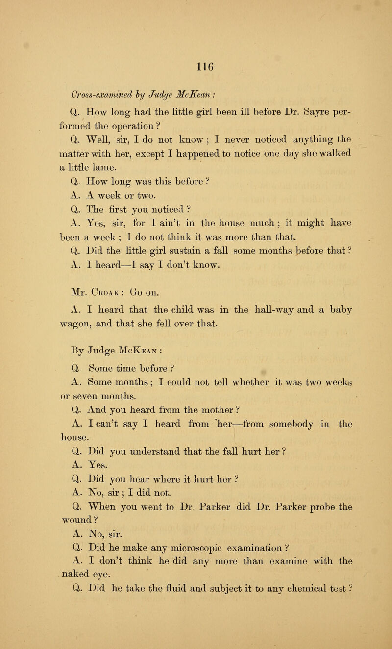 Cross-examined by Judge McKean : Q,. How long had the little girl been ill before Dr. Sayre per- formed the operation ? Q. Well, sir, I do not know ; I never noticed anything the matter with her, except I happened to notice one day she walked a little lame. Q. How long was this before ? A. A week or two. Q. The first you noticed ? A. Yes, sir, for I ain't in the house much ; it might have been a week ; I do not think it was more than that. Q. Did the little girl sustain a fall some months before that ? A. I heard—I say I don't know. Mr. Croak : Go on. A. I heard that the child was in the hall-way and a baby wagon, and that she fell over that. By Judge McKean : Q, Some time before ? A. Some months; I could not tell whether it was two weeks or seven months. Q,. And you heard from the mother ? A. I can't say I heard from her—from somebody in the house. Q,. Did you understand that the fall hurt her ? A. Yes. Q. Did you hear where it hurt her ? A. No, sir ; I did not. Q. When you went to Dr. Parker did Dr. Parker probe the wound ? A. No, sir. Q,. Did he make any microscopic examination ? A. I don't think he did any more than examine with the naked eye. Q. Did he take the fluid and subject it to any chemical test ?