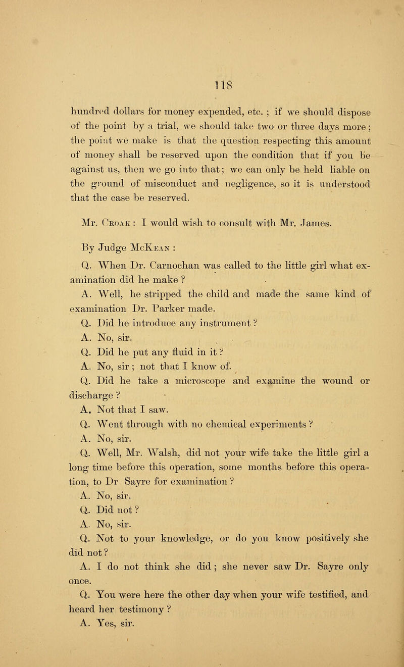 113 hundred dollars for money expended, etc. ; if we should dispose of the point by a trial, we should take two or three days more; the point we make is that the question respecting this amount of money shall be reserved upon the condition that if you be against us, then we go into that; we can only be held liable on the ground of misconduct and negligence, so it is understood that the case be reserved. Mr. Ghoak : I would wish to consult with Mr. James. By Judge McKean : Q. When Dr. Carnochan was called to the little girl what ex- amination did he make ? A. Well, he stripped the child and made the same kind of examination Dr. Parker made. Q. Did he introduce any instrument'? A. No, sir. Q,. Did he put any fluid in it ? A. No, sir ; not that I know of. Q. Did he take a microscope and examine the wound or discharge ? A. Not that I saw. Q. Went through with no chemical experiments ? A. No, sir. Q. Well, Mr. Walsh, did not your wife take the little girl a long time before this operation, some months before this opera- tion, to Dr Sayre for examination '? A. No, sir. Q. Did not? A. No, sir. Q. Not to your knowledge, or do you know positively she did not ? A. I do not think she did ; she never saw Dr. Sayre only once. Q. You were here the other day when your wife testified, and heard her testimony ? A. Yes, sir.
