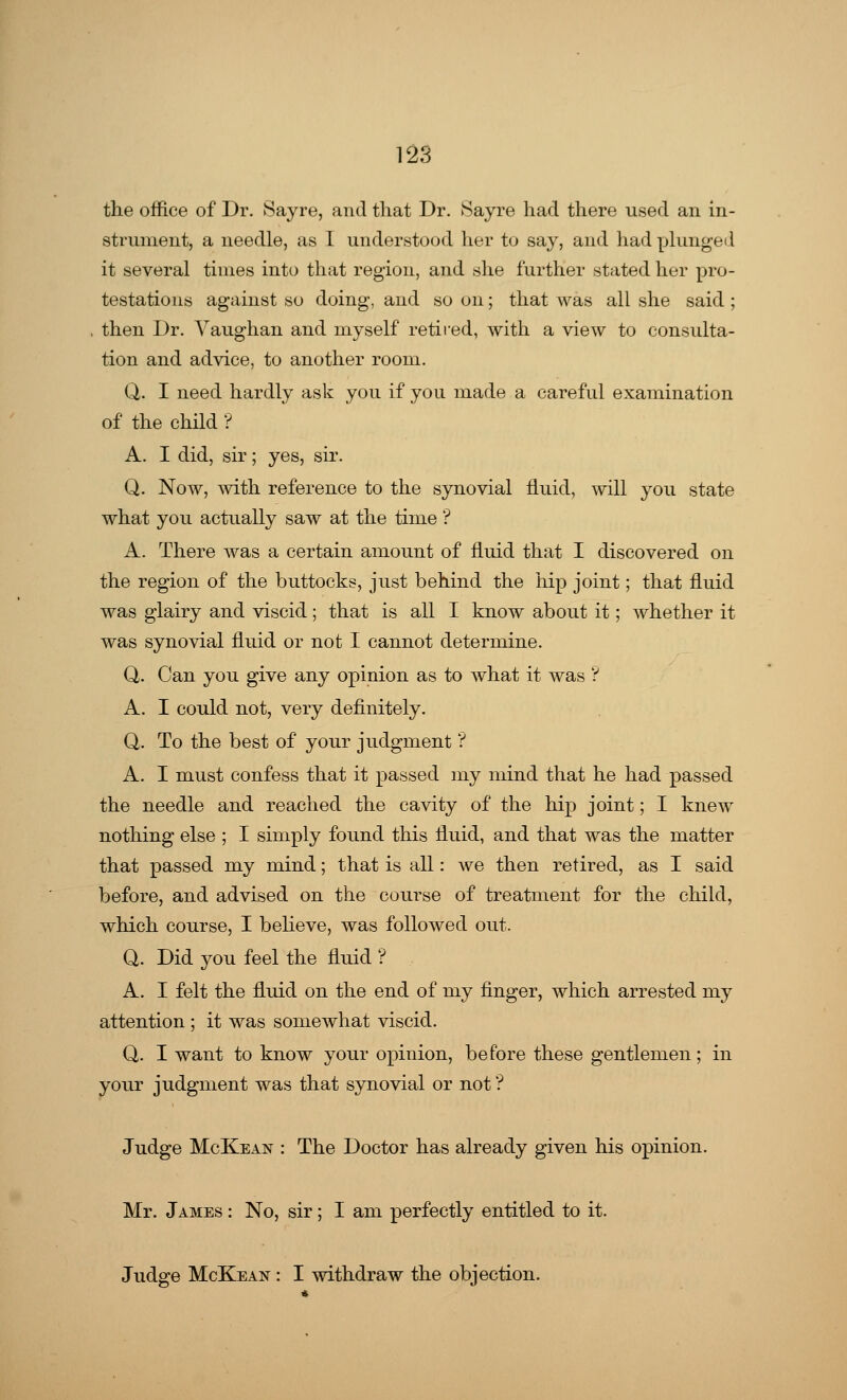 the office of Dr. Sayre, and that Dr. >Sayre had there used an in- strument, a needle, as I understood her to say, and had plunged it several times into that region, and she further stated her pro- testations against so doing, and so on; that was all she said ; then Dr. Yaughan and myself retired, with a view to consulta- tion and advice, to another room. Q. I need hardly ask you if you made a careful examination of the child ? A. I did, sir; yes, sir. Q. Now, with reference to the synovial fluid, will you state what you actually saw at the time ? A. There was a certain amount of fluid that I discovered on the region of the buttocks, just behind the hip joint; that fluid was glairy and viscid; that is all I know about it; whether it was synovial fluid or not I cannot determine. Q. Can you give any opinion as to what it was ? A. I could not, very definitely. Q. To the best of your judgment ? A. I must confess that it passed my mind that he had passed the needle and reached the cavity of the hip joint; I knew nothing else ; I simply found this fluid, and that was the matter that passed my mind; that is all: we then retired, as I said before, and advised on the course of treatment for the child, which course, I believe, was followed out. Q. Did you feel the fluid '? A. I felt the fluid on the end of my finger, which arrested my attention ; it was somewhat viscid. Q. I want to know your opinion, before these gentlemen; in your judgment was that synovial or not ? Judge McKean : The Doctor has already given his opinion. Mr. James : No, sir; I am perfectly entitled to it. Judge McKean : I withdraw the objection.