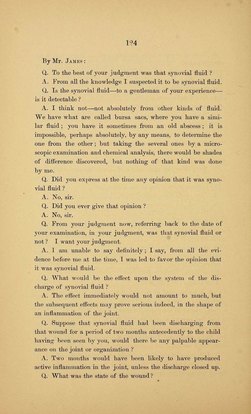 1?4 By Mr. James : Q. To the best of your judgment was that synovial fluid ? A. From all the knowledge I suspected it to be synovial fluid. Q. Is the synovial fluid—to a gentleman of your experience— is it detectable ? A. I think not—not absolutely from other kinds of fluid. We have what are called bursa sacs, where you have a simi- lar fluid ; you have it sometimes from an old abscess ; it is impossible, perhaps absolutely, by any means, to determine the one from the other; but taking the several ones by a micro- scopic examination and chemical analysis, there would be shades of difference discovered, but nothing of that kind was done by me. Q. Did you express at the time any opinion that it was syno- vial fluid ? A. No, sir. Q,. Did you ever give that opinion ? A. No, sir. Q. From your judgment now, referring back to the date of your examination, in your judgment, was that synovial fluid or not ? I want your judgment. A. I am unable to say definitely ; I say, from all the evi- dence before me at the time, I was led to favor the opinion that it was synovial fluid. Q. What would be the effect upon the system of the dis- charge of synovial fluid ? A. The effect immediately would not amount to much, but the subsequent effects may prove serious indeed, in the shape of an inflammation of the joint. Q. Suppose that synovial fluid had been discharging from that wound for a period of two months antecedently to the child having been seen by you, would there be any palpable appear- ance on the joint or organization ? A. Two months would have been likely to have produced active inflammation in the joint, unless the discharge closed up. Q,. What was the state of the wound ?