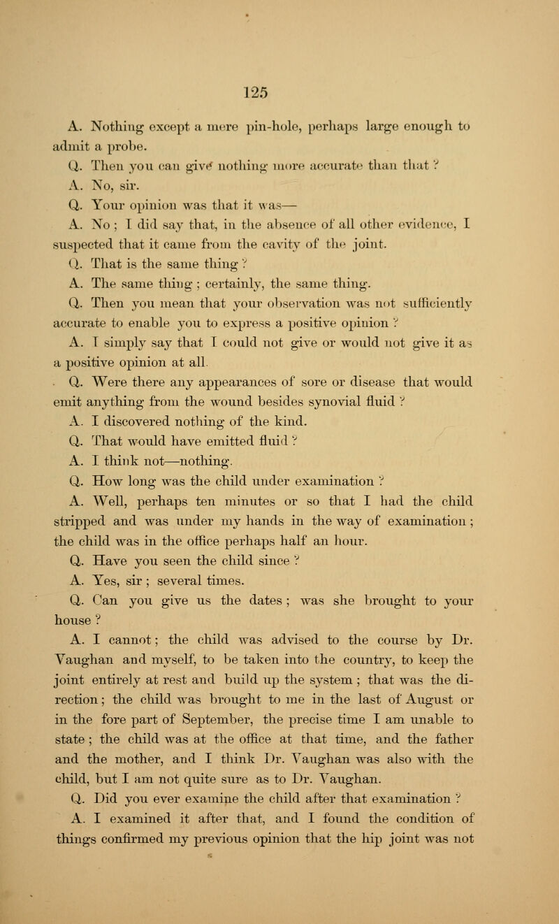 A. Nothing except a mere pin-hole, perhaps large enough to admit a probe. Q. Then you can givtf nothing more accurate than that ? A. No, sir. Q,. Your opinion was that it was— A. No ; I did say that, in the absence of all other evidence, I suspected that it came from the cavity of the joint. 0_. That is the same thing ? A. The same tiling ; certainly, the same thing. Q. Then you mean that your observation was not sufficiently accurate to enable you to express a positive opinion ? A. I simply say that I could not give or would not give it as a positive opinion at all. Q. Were there any appearances of sore or disease that would emit anything from the wound besides synovial fluid ? A. I discovered nothing of the kind. Q. That would have emitted fluid ? A. I think not—nothing. Q. How long was the child under examination ? A. Well, perhaps ten minutes or so that I had the child stripped and was under my hands in the way of examination; the child was in the office perhaps half an hour. Q. Have you seen the child since ? A. Yes, sir ; several times. Q. Can you give us the dates ; was she brought to your house ? A. I cannot; the child was advised to the course by Dr. Vaughan and myself, to be taken into the country, to keep the joint entirely at rest and build up the system ; that was the di- rection ; the child was brought to me in the last of August or in the fore part of September, the precise time I am unable to state ; the child was at the office at that time, and the father and the mother, and I think Dr. Vaughan was also with the child, but I am not quite sure as to Dr. Vaughan. Q. Did you ever examine the child after that examination ? A. I examined it after that, and I found the condition of things confirmed my previous opinion that the hip joint was not