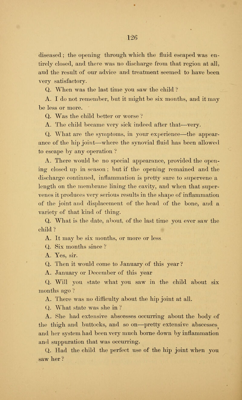 diseased; the opening through which the fluid escaped was en- tirely closed, and there was no discharge from that region at all, and the result of our advice and treatment seemed to have been very satisfactory. Q. When was the last time you saw the child ? A. I do not remember, but it might be six months, and it may be less or more. Q. Was the child better or worse ? A. The child became very sick indeed after that—very. Q, What are the symptoms, in your experience—the appear- ance of the hip joint—where the synovial fluid has been allowed to escape by any operation ? A. There would be no special appearance, provided the open- ing closed up in season; but if the opening remained and the discharge continued, inflammation is pretty sure to supervene a length on the membrane lining the cavity, and when that super- venes it produces very serious results in the shape of inflammation of the joint and displacement of the head of the bone, and a variety of that kind of thing. Q. What is the date, about, of the last time you ever saw the child ? A. It may be six months, or more or less. Q. Six months since ? A. Yes, sir. Q. Then it would come to January of this year ? A. January or December of this year Q. Will you state what you saw in the child about six months ago ? A. There was no difficulty about the hip joint at all. Q. What state was she in ? A. She had extensive abscesses occurring about the body of the thigh and buttocks, and so on—pretty extensive abscesses and her system had been very much borne down by inflammation and suppuration that was occurring. Q. Had the child the perfect use of the hip joint when you saw her ?