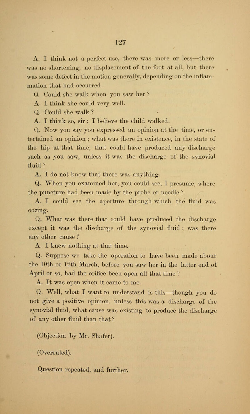 A. I think not a perfect use, there was more or less—there was no shortening, no displacement of the foot at all, but there was some defect in the motion generally, depending on the inflam- mation that had occurred. Q, Could she walk when you saw her ? A. I think she could very well. Q. Could she walk ? A. I think so, sir ; I believe the child walked. Q. Now you say yon expressed an opinion at the time, or en- tertained an opinion ; what was there in existence, in the state of the hip at that time, that could have produced any discharge such as you saw, unless it was the discharge of the synovial fluid ? A. I do not know that there was anything. Q. When you examined her, you could see, I presume, where the puncture had been made by the probe or needle ? A. I could see the aperture through which the fluid was oozing. Q. What was there that could have produced the discharge except it was the discharge of the synovial fluid ; was there any other cause ? A. I knew nothing at that time. Q. Suppose we take the operation to have been made about the Kith or 12th March, before you saw her in the latter end of April or so, had the orifice been open all that time ? A. It was open when it came to me. Q. Well, what I want to understand is this—though you do not give a positive opinion, unless this was a discharge of the synovial fluid, what cause was existing to produce the discharge of any other fluid than that ? (Objection by Mr. Shafer). (Overruled). Question repeated, and further.