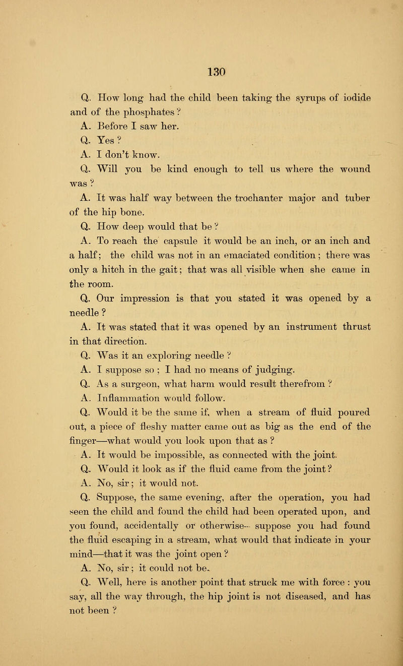 Q. How long had the child been taking the syrups of iodide and of the phosphates ? A. Before I saw her. Q. Yes9 A. I don't know. Q,. Will you be kind enough to tell us where the wound was ? A. It was half way between the trochanter major and tuber of the hip bone. Q. How deep would that be ? A. To reach the capsule it would be an inch, or an inch and a half; the child was not in an emaciated condition ; there was only a hitch in the gait; that was all visible when she came in the room. Q. Our impression is that you stated it was opened by a needle ? A. It was stated that it was opened by an instrument thrust in that direction. Q. Was it an exploring needle ? A. I suppose so ; I had no means of judging. Q. As a surgeon, what harm would result therefrom ? A. Inflammation would follow. Q. Would it be the same if, when a stream of fluid poured out, a piece of fleshy matter came out as big as the end of the finger—what would you look upon that as ? A. It would be impossible, as connected with the joint. Q. Would it look as if the fluid came from the joint ? A. No, sir; it would not. Q. Suppose, the same evening, after the operation, you had seen the child and found the child had been operated upon, and you found, accidentally or otherwise- suppose you had found the fluid escaping in a stream, what would that indicate in your mind—that it was the joint open ? A. No, sir ; it could not be. Q,. Well, here is another point that struck me with force : you say, all the way through, the hip joint is not diseased, and has not been ?