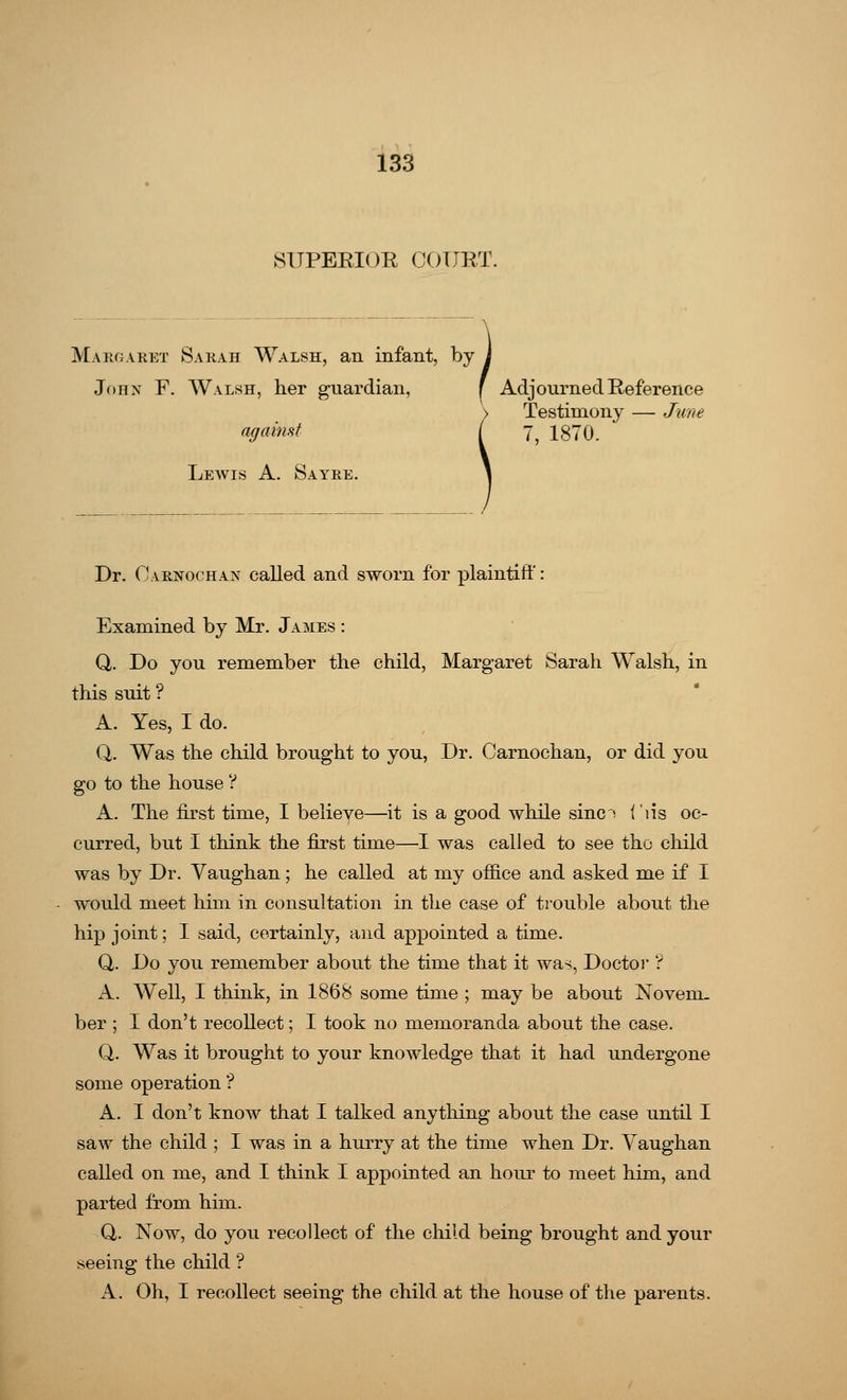 SUPERIOR COURT. I Adj< Margaret Sarah Walsh, an infant, by John F. Walsh, her guardian, f Adjourned Reference Testimony — June against ( y? 1870. Lewis A. Sayre. Dr. Oarnochax called and sworn for plaintiff: Examined by Mr. James : Q. Do you remember the child, Margaret Sarah Walsh, in this suit ? A. Yes, I do. Q. Was the child brought to you, Dr. Garnochan, or did you go to the house ? A. The first time, I believe—it is a good while sine! f'lis oc- curred, but I think the first time—I was called to see the child was by Dr. Vaughan; he called at my office and asked me if I would meet him in consultation in the case of trouble about the hip joint; I said, certainly, and appointed a time. Q. Do you remember about the time that it was, Doctor ? A. Well, I think, in 1868 some time ; may be about Novem- ber ; I don't recollect; I took no memoranda about the case. Q. Was it brought to your knowledge that it had undergone some operation ? A. I don't know that I talked anything about the case until I saw the child ; I was in a hurry at the time when Dr. Yaughan called on me, and I think I appointed an hour to meet him, and parted from him. Q,. Now, do you recollect of the child being brought and your seeing the child ? A. Oh, I recollect seeing the child at the house of the parents.