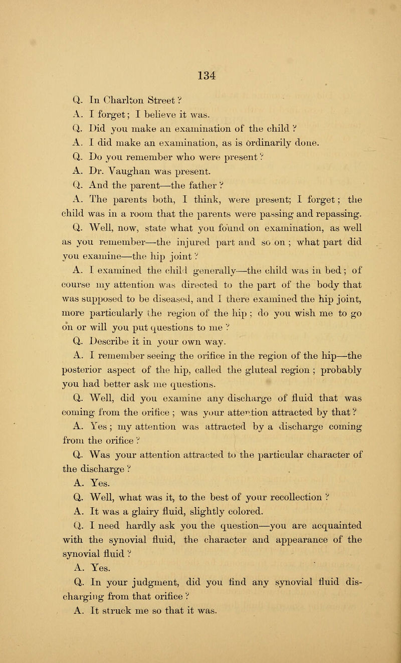 Q. In Charlton Street ? A. I forget; I believe it was. Q. Did you make an examination of the child Y A. I did make an examination, as is Ordinarily done. Q,. Do you remember who were present ? A. Dr. Vaughan was present. Q. And the parent—the father ? A. The parents both, I think, were present; I forget; the child was in a room that the parents were passing and repassing. Q. Well, now, state what you found on examination, as well as you remember—the injured part and so on ; what part did you examine—the hip joint ? A. I examined the child generally—the child was in bed ; of course my attention was directed to the part of the body that was supposed to be diseased, and I there examined the hip joint, more particularly the region of the hip ; do you wish me to go on or will you put questions to me ? Q,. Describe it in your own way. A. I remember seeing the orifice in the region of the hip—the posterior aspect of the hip, called the gluteal region ; probably you had better ask me questions. Q. Well, did you examine any discharge of fluid that was coming from the orifice ; was your attention attracted by that ? A. Yes; my attention was attracted by a discharge coming from the orifice V Q,. Was your attention attracted to the particular character of the discharge V A. Yes. Q. Well, what was it, to the best of your recollection ? A. It was a glairy fluid, slightly colored. Q. I need hardly ask you the question—you are acquainted with the synovial fluid, the character and appearance of the synovial fluid ? A. Yes. Q. In your judgment, did you find any synovial fluid dis- charging from that orifice V A. It struck me so that it was.