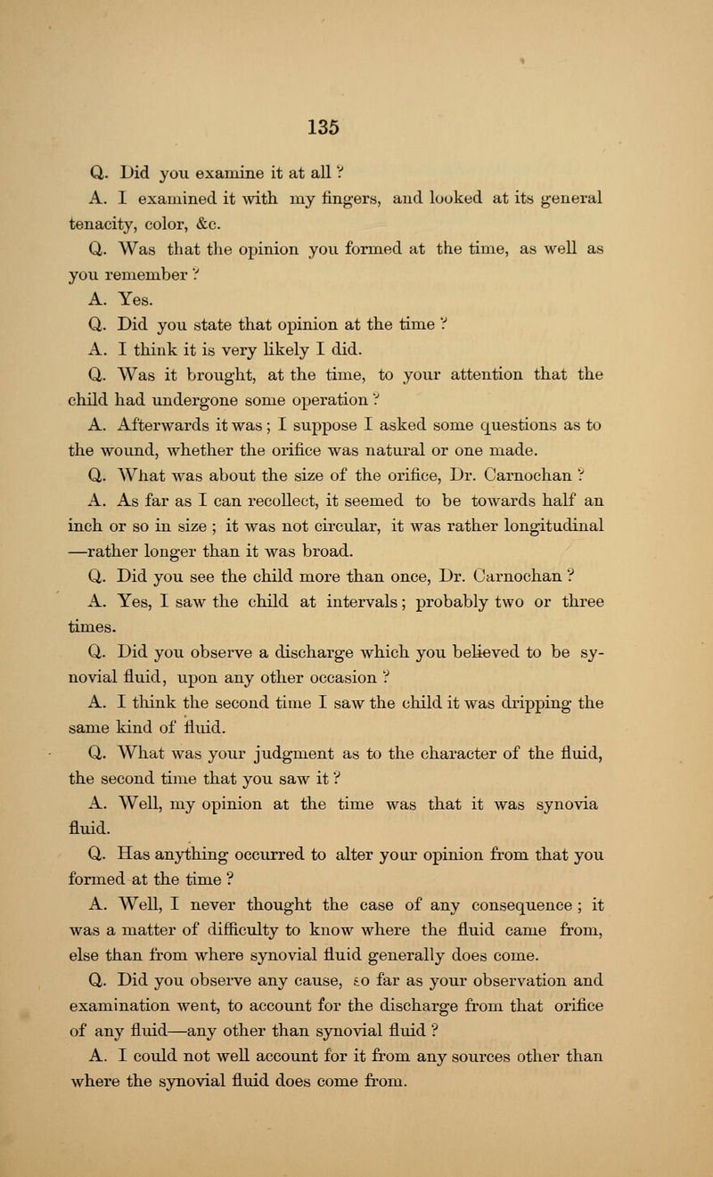 Q,. Did you examine it at all ? A. I examined it with my lingers, and looked at its general tenacity, color, &c. Q,. Was that the opinion you formed at the time, as well as you remember ? A. Yes. Q. Did you state that opinion at the time ? A. I think it is very likely I did. Q. Was it brought, at the time, to your attention that the child had undergone some operation ? A. Afterwards it was; I suppose I asked some questions as to the wound, whether the orifice was natural or one made. Q. What was about the size of the orifice, Dr. Carnochan ? A. As far as I can recollect, it seemed to be towards half an inch or so in size ; it was not circular, it was rather longitudinal —rather longer than it was broad. Q. Did you see the child more than once, Dr. Carnochan ? A. Yes, I saw the child at intervals; probably two or three times. Q. Did you observe a discharge which you believed to be sy- novial fluid, upon any other occasion ? A. I think the second time I saw the child it was dripping the same kind of fluid. Q. What was your judgment as to the character of the fluid, the second time that you saw it ? A. Well, my opinion at the time was that it was synovia fluid. Q. Has anything occurred to alter your opinion from that you formed at the time ? A. Well, I never thought the case of any consequence ; it was a matter of difficulty to know where the fluid came from, else than from where synovial fluid generally does come. Q. Did you observe any cause, to far as your observation and examination went, to account for the discharge from that orifice of any fluid—any other than synovial fluid ? A. I could not well account for it from any sources other than where the synovial fluid does come from.