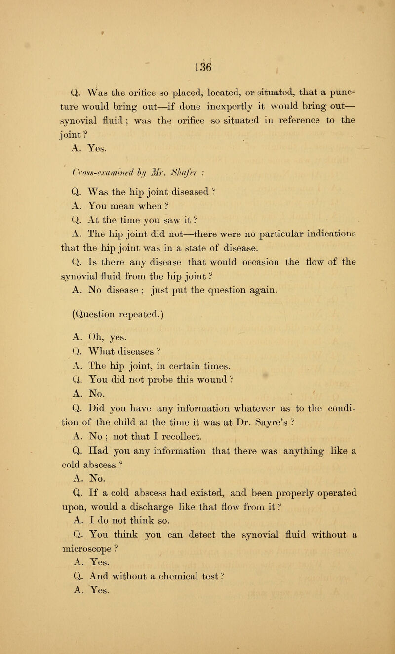 Q. Was the orifice so placed, located, or situated, that a piinc- ture would bring out—if done inexpertly it would bring out— synovial fluid ; was the orifice so situated in reference to the joint ? A. Yes. Cross-examined by Mr. Shafer : Q. Was the hip joint diseased V A. You mean when ? Q. At the time you saw it ? A. The hip joint did not—there were no particular indications that the hip joint was in a state of disease. Q. Is there any disease that would occasion the flow of the synovial fluid from the hip joint ? A. No disease ; just put the question again. (Question repeated.) A. Oh, yes. Q. What diseases ? A. The hip joint, in certain times. Q. You did not probe this wound ? A. No. Q. Did you have any information whatever as to the condi- tion of the child at the time it was at Dr. Sayre's '? A. No ; not that I recollect. Q. Had you any information that there was anything like a cold abscess ? A. No. Q. If a cold abscess had existed, and been properly operated upon, would a discharge like that flow from it ? A. I do not think so. Q. You think you can detect the synovial fluid without a microscope ? A. Yes. Q,. And without a chemical test ? A. Yes.