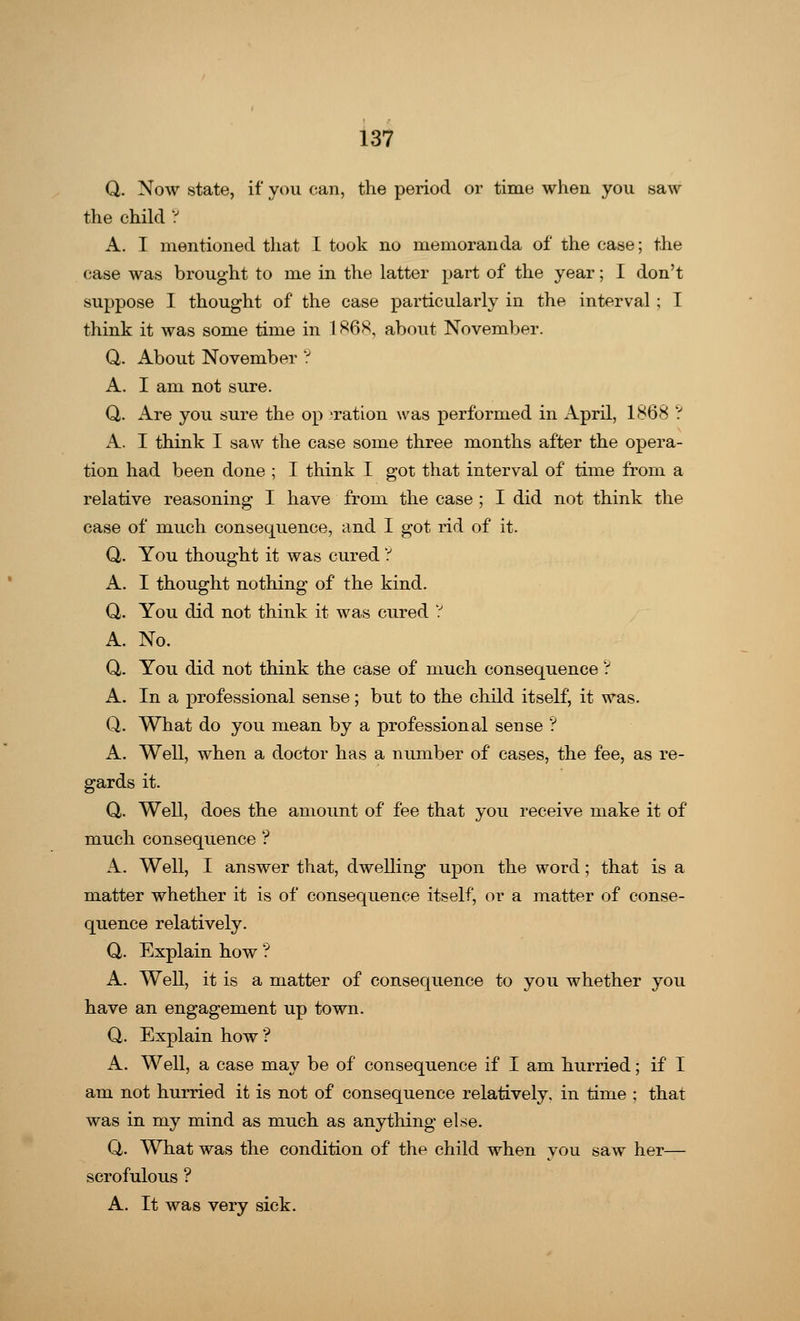 Q. Now state, if you can, the period or time when you saw the child ? A. I mentioned that I took no memoranda of the case; the case was brought to me in the latter part of the year; I don't suppose I thought of the case particularly in the interval ; I think it was some time in 1868, about November. Q. About November ? A. I am not sure. Q. Are you sure the op 'ration was performed in April, 1868 ? A. I think I saw the case some three months after the opera- tion had been done ; I think I got that interval of time from a relative reasoning I have from the case ; I did not think the case of much consequence, and I got rid of it. Q,. You thought it was cured ? A. I thought nothing of the kind. Q. You did not think it was cured ? A. No. Q. You did not think the case of much consequence ? A. In a professional sense; but to the child itself, it was. Q. What do you mean by a professional sense ? A. Well, when a doctor has a number of cases, the fee, as re- gards it. Q,. Well, does the amount of fee that you receive make it of much consequence ? A. Well, I answer that, dwelling upon the word; that is a matter whether it is of consequence itself, or a matter of conse- quence relatively. Q,. Explain how ? A. Well, it is a matter of consequence to you whether you have an engagement up town. Q,. Explain how ? A. Well, a case may be of consequence if I am hurried; if I am not hurried it is not of consequence relatively, in time ; that was in my mind as much as anything else. Q. What was the condition of the child when you saw her— scrofulous ? A. It was very sick.