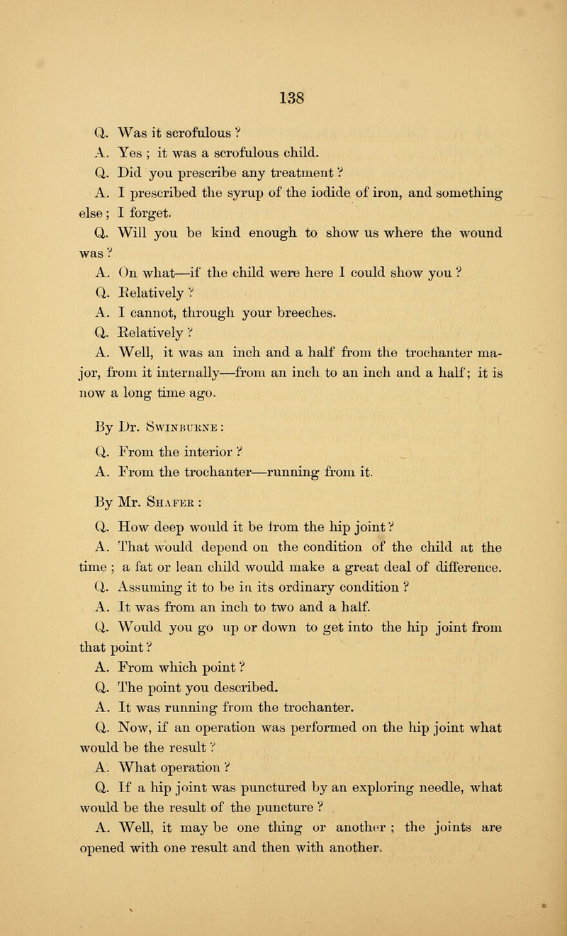 Q. Was it scrofulous ? A. Yes ; it was a scrofulous child. Q. Did you prescribe any treatment ? A. I prescribed the syrup of the iodide of iron, and something else; I forget. Q. Will you be kind enough to show us where the wound was ? A. On what—if the child were here I could show you ? Q. Eelatively ? A. I cannot, through your breeches. Q. Relatively ? A. Well, it was an inch and a half from the trochanter ma- jor, from it internally—from an inch to an inch and a half; it is now a long time ago. By Dr. Swinbukjste : Q. From the interior ? A. From the trochanter—running from it. By Mr. Shafeb, : Q. How deep would it be Irom the hip joint V A. That would depend on the condition of the child at the time ; a fat or lean child would make a great deal of difference. Q. Assuming it to be in its ordinary condition ? A. It was from an inch to two and a half. Q. Would you go up or down to get into the hip joint from that point ? A. From which point ? Q. The point you described. A. It was running from the trochanter. Q. Now, if an operation was performed on the hip joint what would be the result ? A. What operation '? Q. If a hip joint was punctured by an exploring needle, what would be the result of the puncture ? A. Well, it may be one thing or another ; the joints are opened with one result and then with another.