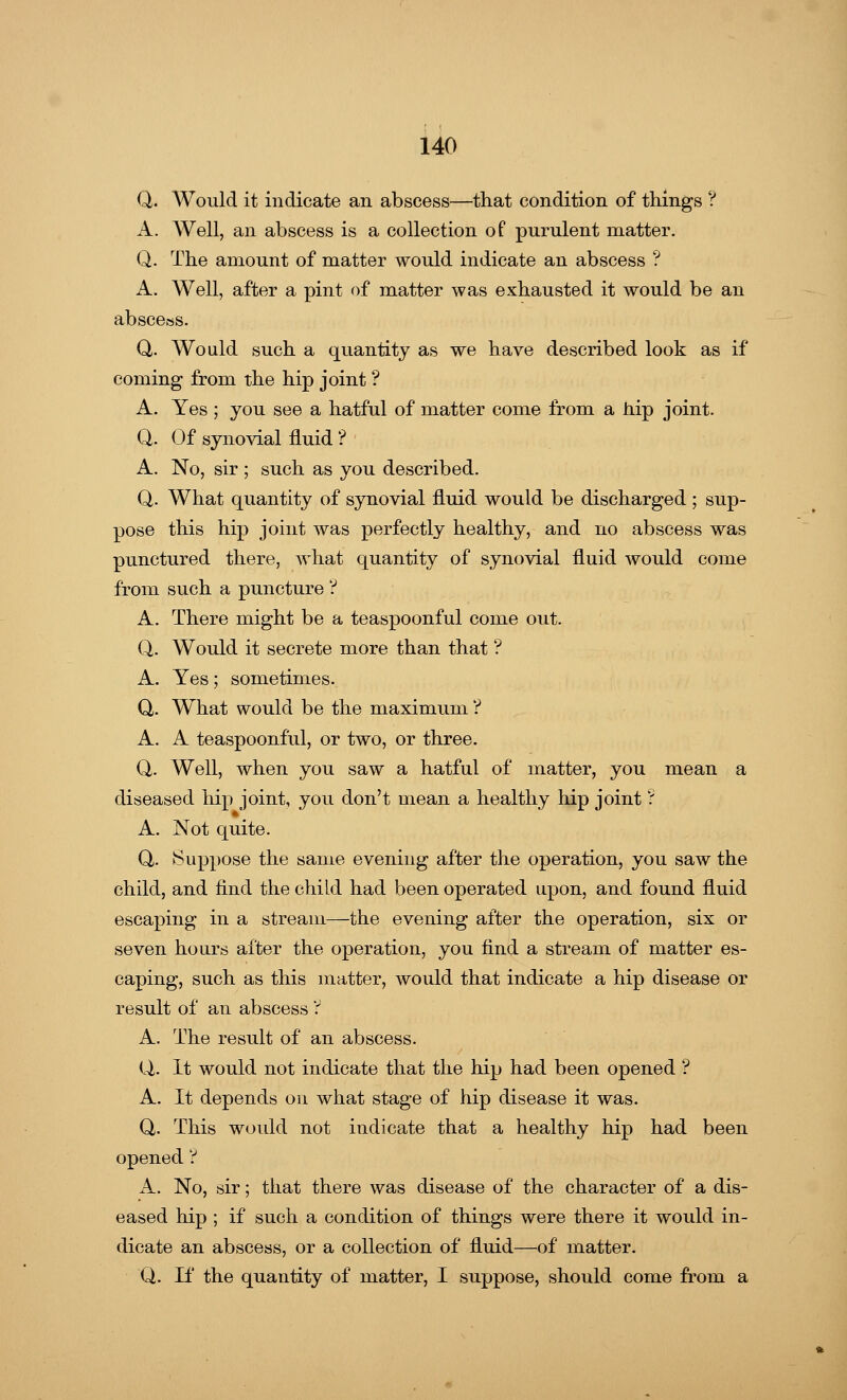 Q. Would it indicate an abscess—that condition of things ? A. Well, an abscess is a collection of purulent matter. Q. The amount of matter would indicate an abscess ? A. Well, after a pint of matter was exhausted it would be an abscess. Q. Would such a quantity as we have described look as if coming from the hip joint ? A. Yes ; you see a hatful of matter come from a hip joint. Q. Of synovial fluid ? A. No, sir ; such as you described. Q. What quantity of synovial fluid would be discharged ; sup- pose this hip joint was perfectly healthy, and no abscess was punctured there, what quantity of synovial fluid would come from such a puncture ? A. There might be a teaspoonful come out. Q. Would it secrete more than that ? A. Yes; sometimes. Q. What would be the maximum ? A. A teaspoonful, or two, or three. Q. Well, when you saw a hatful of matter, you mean a diseased hip joint, you don't mean a healthy hip joint ? A. Not quite. Q,. Suppose the same evening after the operation, you saw the child, and find the child had been operated upon, and found fluid escaping in a stream—the evening after the operation, six or seven hours after the operation, you find a stream of matter es- caping, such as this matter, would that indicate a hip disease or result of an abscess ? A. The result of an abscess. Q. It would not indicate that the hip had been opened ? A. It depends on what stage of hip disease it was. Q,. This would not indicate that a healthy hip had been opened ? A. No, sir; that there was disease of the character of a dis- eased hip ; if such a condition of things were there it would in- dicate an abscess, or a collection of fluid—of matter. Q. If the quantity of matter, I suppose, should come from a