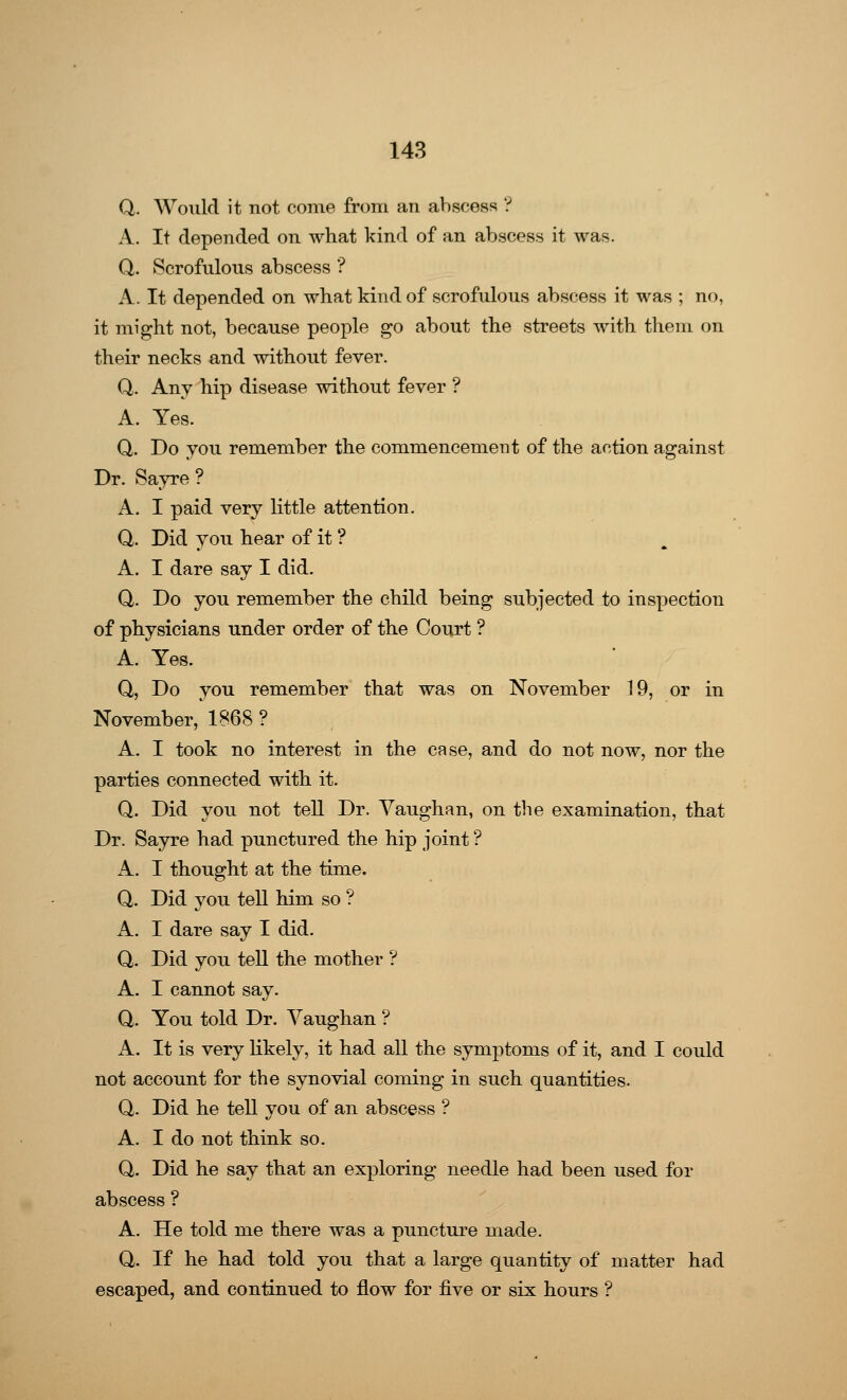 Q. Would it not come from an abscess ? A. It depended on what kind of an abscess it was. Q. Scrofulous abscess ? A. It depended on what kind of scrofulous abscess it was ; no, it might not, because people go about the streets with them on their necks and without fever. Q. Any hip disease without fever ? A. Yes. Q. Do you remember the commencement of the action against Dr. Sayre ? A. I paid very little attention. Q. Did you hear of it ? A. I dare say I did. Q. Do you remember the child being subjected to inspection of physicians under order of the Court ? A. Yes. Q, Do you remember that was on November 19, or in November, 1868 ? A. I took no interest in the case, and do not now, nor the parties connected with it. Q. Did you not tell Dr. Vaughan, on the examination, that Dr. Sayre had punctured the hip joint ? A. I thought at the time. Q. Did you tell him so ? A. I dare say I did. Q. Did you tell the mother ? A. I cannot say. Q. You told Dr. Vaughan ? A. It is very likely, it had all the symptoms of it, and I could not account for the synovial coming in such quantities. Q. Did he tell you of an abscess ? A. I do not think so. Q. Did he say that an exploring needle had been used for abscess ? A. He told me there was a puncture made. Q. If he had told you that a large quantity of matter had escaped, and continued to flow for five or six hours ?