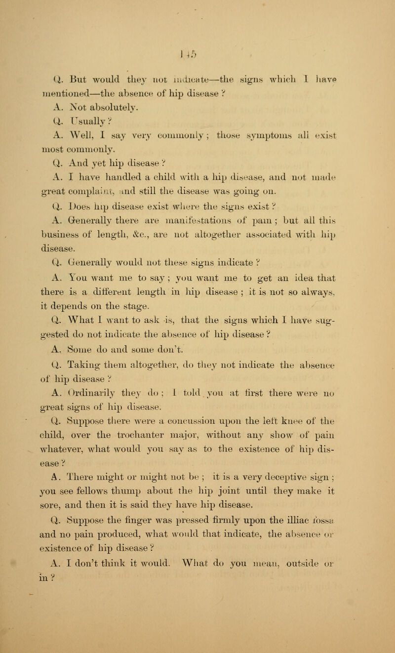 i .:• Q. But would they not indicate—the .signs which I havo mentioned—the absence of hip disease ? A. Not absolutely. Q. Usually? A. Well, I say very commonly ; those symptoms all exist most commonly. Q. And yet hip disease ? A. I have handled a child with a hip disease, and not made great complaint, aid still the disease was going on. Q. Does hip disease exist where the signs exist ? A. Generally there are manifestations of pam ; but all this business of length, &c, are not altogether associated with hip disease. Q. Generally would not these signs indicate ? A. You want me to say ; you want me to get an idea that there is a different length in hip disease ; it is not so always, it depends on the stage. Q. What I want to ask is, that the signs which I have sug- gested do not indicate the absence of hip disease ? A. Some do and some don't. Q. Taking them altogether, do they not indicate the absence of hip disease 'i A. Ordinarily they do ; L told you at tirst there were no great signs of hip disease. Q. Suppose there were a concussion upon the left knee of the child, over the trochanter major, without any show of pain whatever, what would you say as to the existence of hip dis- ease ? A. There might or might not be ; it is a very deceptive sign ; you see fellows thump about the hip joint until they make it sore, and then it is said they have hip disease. Q. Suppose the finger was pressed firmly upon the illiae fossa and no pain produced, what would that indicate, the absence or existence of hip disease ? A. I don't think it would. What do you mean, outside or in?