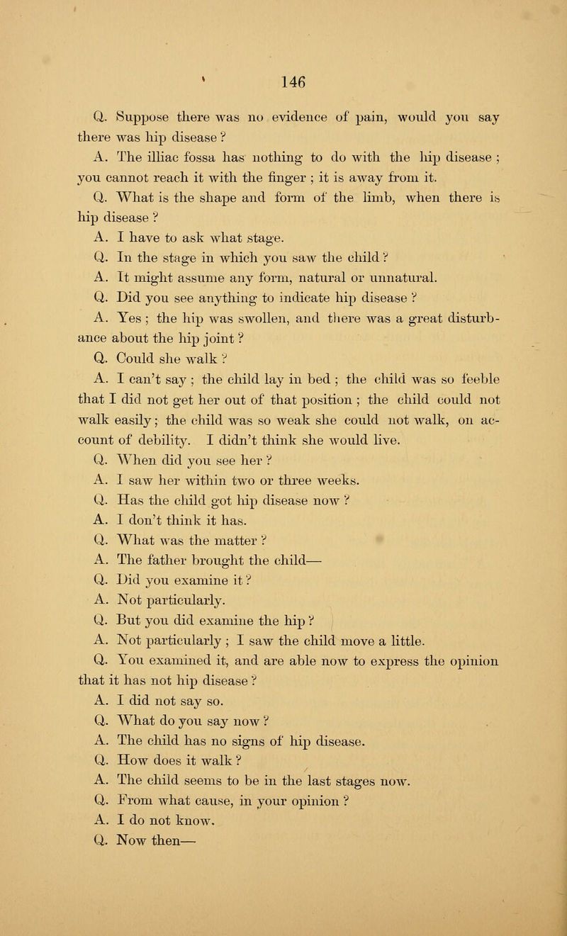 Q. Suppose there was no evidence of pain, would you say there was hip disease ? A. The illiac fossa has nothing to do with the hip disease ; you cannot reach it with the finger ; it is away from it. Q. What is the shape and form of the limb, when there is hip disease ? A. I have to ask what stage. Q. In the stage in which you saw the child ? A. It might assume any form, natural or unnatural. Q. Did you see anything to indicate hip disease ? A. Yes ; the hip was swollen, and there was a great disturb- ance about the hip joint ? Q. Could she walk ? A. I can't say ; the child lay in bed ; the child was so feeble that I did not get her out of that position ; the child could not walk easily;■ the child was so weak she could not walk, on ac- count of debility. I didn't think she would live. Q. When did you see her ? A. I saw her within two or three weeks. Q. Has the child got hip disease now ? A. I don't think it has. Q. What was the matter ? A. The father brought the child— Q. Did you examine it ? A. Not particularly. Q. But you did examine the hip ? A. Not particularly ; I saw the child move a little. Q. You examined it, and are able now to express the opinion that it has not hip disease ? A. I did not say so. Q. What do you say now ? A. The child has no signs of hip disease. Q,. How does it walk ? A. The child seems to be in the last stages now. Q. From what cause, in your opinion ? A. I do not know. Q. Now then—