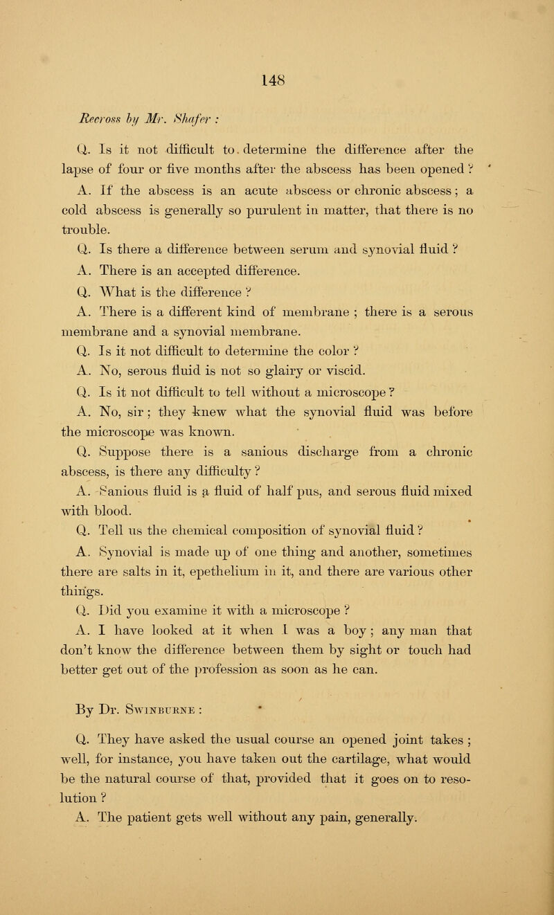 Recross by Mr. Shafer Q. Is it not difficult to. determine the difference after the lapse of four or five months after the abscess has been opened ? A. If the abscess is an acute abscess or chronic abscess; a cold abscess is generally so purulent in matter, that there is no trouble. Q. Is there a difference between serum and synovial fluid ? A. There is an accepted difference. Q. What is the difference ? A. There is a different kind of membrane ; there is a serous membrane and a synovial membrane. Q. Is it not difficult to determine the color ? A. No, serous fluid is not so glairy or viscid. Q. Is it not difficult to tell without a microscope ? A. No, sir ; they knew what the synovial fluid was before the microscope was known. Q. Suppose there is a sanious discharge from a chronic abscess, is there any difficulty ? A. Sanious fluid is a fluid of half pus, and serous fluid mixed with blood. Q. Tell us the chemical composition of synovial fluid ? A. Synovial is made up of one thing and another, sometimes there are salts in it, epethelium in it, and there are various other things. Q. Did you examine it with a microscope ? A. I have looked at it when 1 was a boy ; any man that don't know the difference between them by sight or touch had better get out of the profession as soon as he can. By Dr. Swinburne : Q. They have asked the usual course an opened joint takes ; well, for instance, you have taken out the cartilage, what would be the natural course of that, provided that it goes on to reso- lution ? A. The patient gets well without any pain, generally.