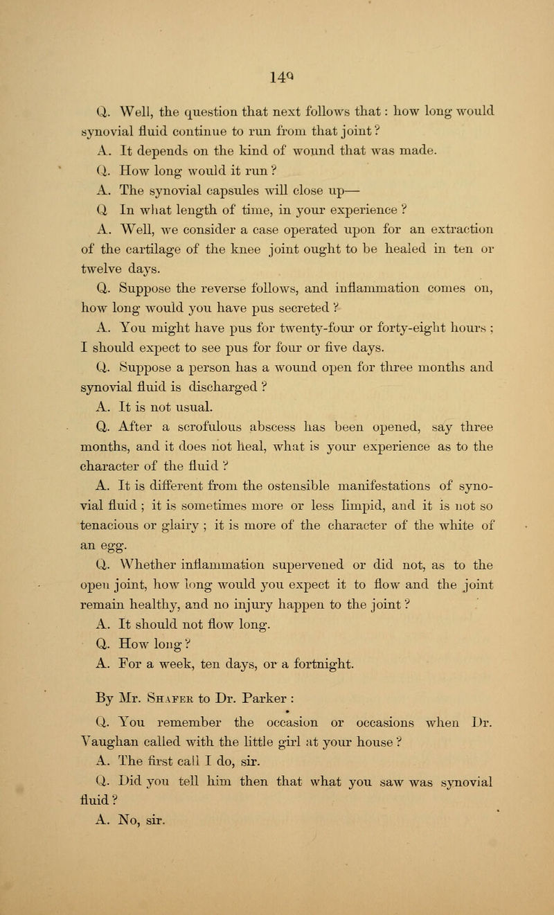 14Q Q. Well, the question that next follows that: how long would synovial fluid continue to run from that joint? A. It depends on the kind of wound that was made. (I. How long would it run ? A. The synovial capsules will close up— Q In what length of time, in your experience ? A. Well, we consider a case operated upon for an extraction of the cartilage of the knee joint ought to be healed in ten or twelve days. Q. Suppose the reverse follows, and inflammation comes on, how long would you have pus secreted ? A. You might have pus for twenty-four or forty-eight hours ; I should expect to see pus for four or five days. Q. Suppose a person has a wound open for three months and synovial fluid is discharged ? A. It is not usual. Q. After a scrofulous abscess has been opened, say three months, and it does not heal, what is your experience as to the character of the fluid ? A. It is different from the ostensible manifestations of syno- vial fluid ; it is sometimes more or less limpid, and it is not so tenacious or glairy ; it is more of the character of the white of an egg. Q. Whether inflammation supervened or did not, as to the open joint, how long would you expect it to flow and the joint remain healthy, and no injury happen to the joint ? A. It should not flow long. Q. How long ? A. For a week, ten days, or a fortnight. By Mr. Shafee, to Dr. Parker : Q. You remember the occasion or occasions when Dr. Yaughan called with the little girl at your house ? A. The first call I do, sir. Q. Did you tell him then that what you saw was synovial fluid? A. No, sir.
