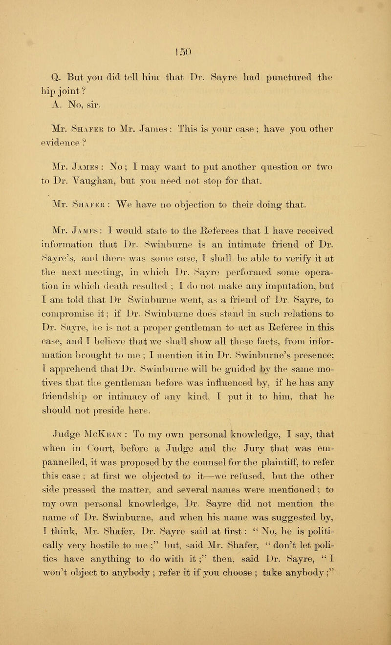 Q,. But you did toll him that Dr. Sayre had punctured the hip joint ? A. No, sir. Mr. Shafer to Mr. James : This is your case ; have you other evidence '? Mr. James : No; I may want to put another question or two to Dr. Vaughan, but you need not stop for that. Mr. Shaeer : We have no objection to their doing that. Mr. James : I would state to the Referees that I have received information that Dr. Swinburne is an intimate friend of Dr. Sayre's, and there was some case, I shall be able to verify it at the next meeting, in which Dr. Havre performed some opera- tion in which death resulted ; I do not make any imputation, but I am told that Dr Swinburne went, as a friend of Dr. Sayre, to compromise it; if Dr. Swinburne does stand in such relations to Dr. Sayre, lie is not a proper gentleman to act as Referee in this case, and I believe that we shall show all these facts, from infor- mation brought to me ; I mention it in Dr. Swinburne's presence: I apprehend that Dr. Swinburne will be guided by the same mo- tives that the gentleman before was influenced by, if he has any friendship or intimacy of any kind. I put it to him, that he should not preside here. Judge McKean : To my own personal knowledge, I say, that when in Court, before a Judge and the Jury that was em- panne lied, it was proposed by the counsel for the plaintiff, to refer this case ; at first we objected to it—we refused, but the other side pressed the matter, and several names were mentioned ; to my own personal knowledge, Dr. Sayre did not mention the name of Dr. Swinburne, and when his name was suggested by, I think, Mr. Shafer, Dr. Sayre said at first:  No, he is politi- cally very hostile to me ; but, said Mr. Shafer,  don't let poli- tics have anything to do with it; then, said Dr. Sayre,  I won't object to anybody ; refer it if you choose ; take anybody ;