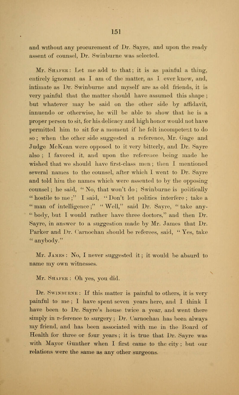and without any procurement of Dr. Sayre, and upon the ready assent of counsel, Dr. Swinburne was selected. Mr. Shafer: Let me add to that; it is as painful a thing, entirely ignorant as I am of the matter, as I ever knew, and, intimate as Dr. Swinburne and myself are as old friends, it is very painful that the matter should have assumed this shape ; but whatever may be said on the other side by affidavit, innuendo or otherwise, he will be able to show that he is a proper person to sit, for his delicacy and high honor would not have permitted him to sit for a moment if he felt incompetent to do so ; when the other side suggested a reference, Mr. Gage and Judge McKean were opposed to it very bitterly, and Dr. Sayre also ; I favored it, and upon the reference being made he wished that we should have first-class men; then I mentioned several names to the counsel, after which I went to Dr. Sayre and told him the names which were assented to by the opposing counsel; he said, No, that won't do ; Swinburne is politically hostile to me; I said, Don't let politics interfere ; take a man of intelligence; Well, said Dr. Sayre, take any- body, but I would rather have three doctors, and then Dr. Sayre, in answer to a suggestion made by Mr. James that Dr. Parker and Dr. Oarnochan should be referees, said, Yes, take anybody. Mr. James : No, I never suggested it; it would be absurd to name my own witnesses. Mr. Shafer : Oh yes, you did. Dr. SwiisrBuiiNE : If this matter is painful to others, it is very painful to me ; I have spent seven years here, and I think I have been to Dr. Sayre's house twice a year, and went there simply in reference to surgery; Dr. (Jarnochan has been always my friend, and has been associated with me in the Board of Health for three or four years ; it is true that Dr. Sayre was with Mayor (xunther when I first came to the city ; but our relations were the same as any other surgeons.