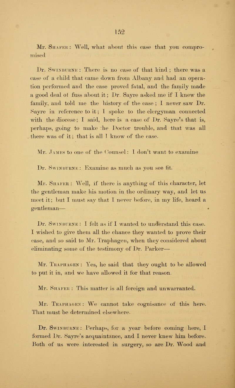 Mr. Shafeh : Well, what about this case that you compro- mised Dr. Savin bukne : There is no case of that kind ; there was a case of a child that came down from Albany and had an opera- tion performed and the case proved fatal, and the family made a good deal of fuss about it; Dr. Sayre asked me if I knew the family, and told me the history of the case ; I never saw Dr. Sayre in reference to it; I spoke to the clergyman connected with the diocese; I said, here is a case of Dr. Sayre's that is, perhaps, going to make :he Doctor trouble, and that was all there was of it; that is all I know of the case. Mr. .Tames to one of the Counsel: I don't want to examine Dr. Swinburne : Examine as much as you see lit. Mr. Shafer : Well, if there is anything of this character, let the gentleman make his motion in the ordinary way, and let us meet it; but I must say that I never before, in my life, heard a gentleman— Dr. Swinburne : I felt as if I wanted to understand this case. I wished to give them all the chance they wanted to prove their case, and so said to Mr. Traphagen, when they considered about eliminating some of the testimony of Dr. Parker— Mr. Traphagen : Yes, he said that they ought to be allowed to put it in, and we have allowed it for that reason. Mr. Shafek : This matter is all foreign and unwarranted. Mr. Traphagen : We cannot take cognisance of this here. That must be determined elsewhere. Dr. Swinburne : Perhaps, for a year before coming here, I formed Dr. Sayre's acquaintance, and I never knew him before. Both of us were interested in surgery, so are Dr. Wood and