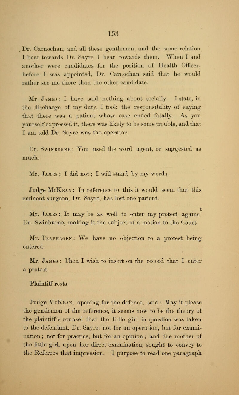 Dr. Carnochan, and all these gentlemen, and the same relation I bear towards Dr. Sayre I bear towards them. When 1 and another were candidates for the position of Health Officer, before I was appointed, Dr. ( arnochan said that he would rather see me there than the other candidate. Mr James : I have said nothing about socially. I state, in the discharge of my duty, I took the responsibility of saying that there was a patient whose case ended fatally. As you yourself expressed it, there was likely to be some trouble, and that I am told Dr. Sayre was the operator. Dr. Swinburne : You used the word agent, or suggested as much. Mr. James : I did not; I will stand by my words. Judge McKeax : In reference to this it would seem that this eminent surgeon, Dr. Sayre, has lost one patient. t Mr. James : It may be as well to enter my protest agains Dr. Swinburne, making it the subject of a motion to the Court. Mr. Tkaphagkn : We have no objection to a protest being entered. Mr. James : Then I wish to insert on the record that I enter a protest. Plaintiff rests. Judge McKeax, opening for the defence, said : May it please the gentlemen of the reference, it seems now to be the theory of the plaintiff's counsel that the little girl in question was taken to the defendant, Dr. Sayre, not for an operation, but for exami- nation ; not for practice, but for an opinion ; and the mother of the little girl, upon her direct examination, sought to convey to the Referees that impression. I purpose to read one paragraph