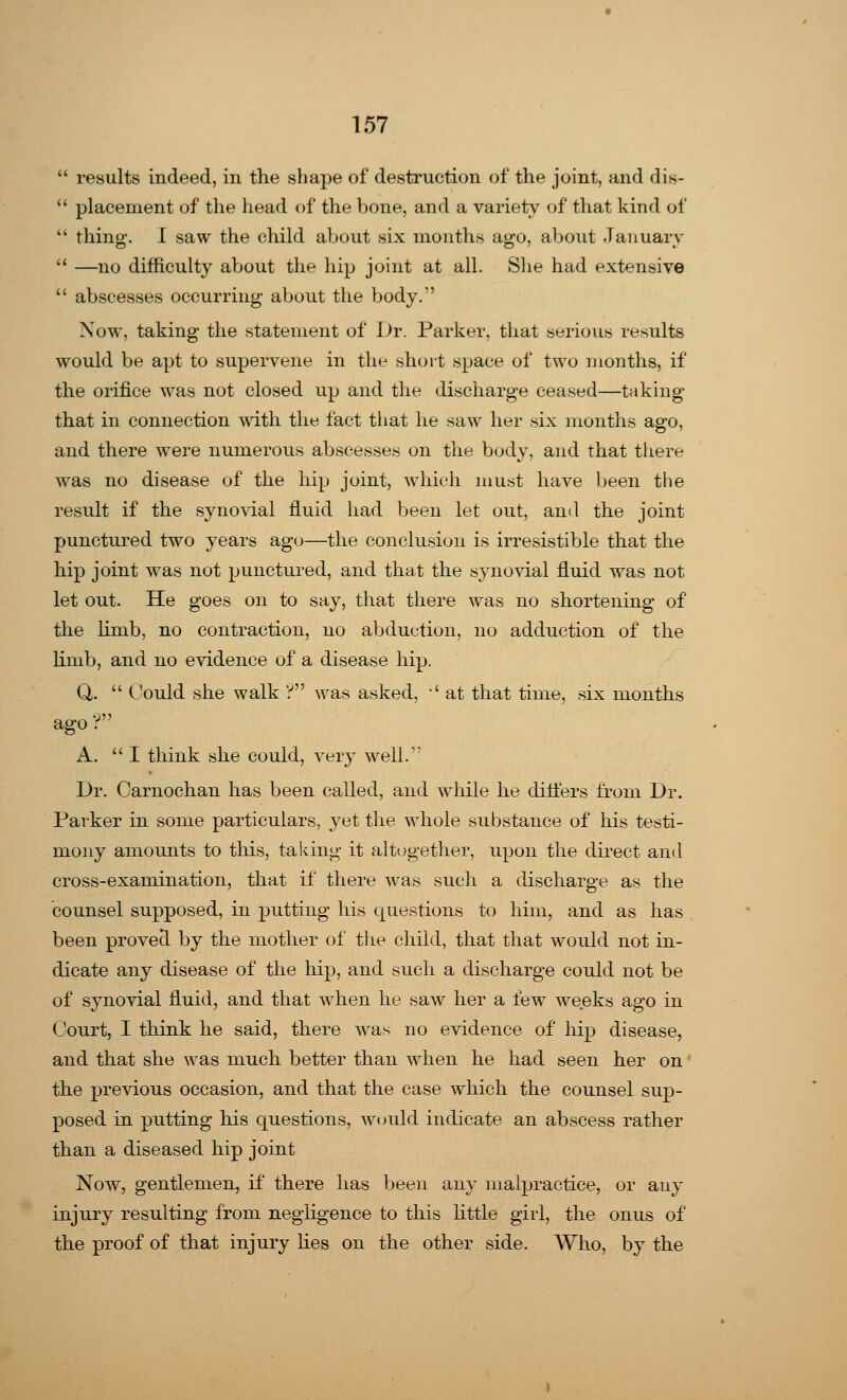  results indeed, in the shape of destruction of the joint, and dis-  placement of the head of the bone, and a variety of that kind of  thing. I saw the child about six months ago, about January  —no difficulty about the hip joint at all. She had extensive  abscesses occurring about the body. Now, taking the statement of Dr. Parker, that serious results would be apt to supervene in the short space of two months, if the orifice was not closed up and the discharge ceased—taking that in connection with the fact that he saw her six months ago, and there were numerous abscesses on the body, and that there was no disease of the hip joint, which must have been the result if the synovial fluid had been let out, and the joint punctured two years ago—the conclusion is irresistible that the hip joint was not punctured, and that the synovial fluid was not let out. He goes on to say, that there was no shortening of the limb, no contraction, no abduction, no adduction of the limb, and no evidence of a disease hip. Q.  Could she walk ? was asked, '' at that time, six months ago? A. I think she could, very well/' Dr. Garnochan has been called, and while he diflers from Dr. Parker in some particulars, yet the whole substance of his testi- mony amounts to this, taking it altogether, upon the direct and cross-examination, that if there was such a discharge as the counsel supposed, in putting his questions to him, and as has been provecl by the mother of the child, that that would not in- dicate any disease of the hip, and such a discharge could not be of synovial fluid, and that when he saw her a few weeks ago in Court, I think he said, there was no evidence of hip disease, and that she was much better than when he had seen her on the previous occasion, and that the case which the counsel sup- posed in putting his questions, would indicate an abscess rather than a diseased hip joint Now, gentlemen, if there has been any malpractice, or any injury resulting from negligence to this little girl, the onus of the proof of that injury lies on the other side. Who, by the