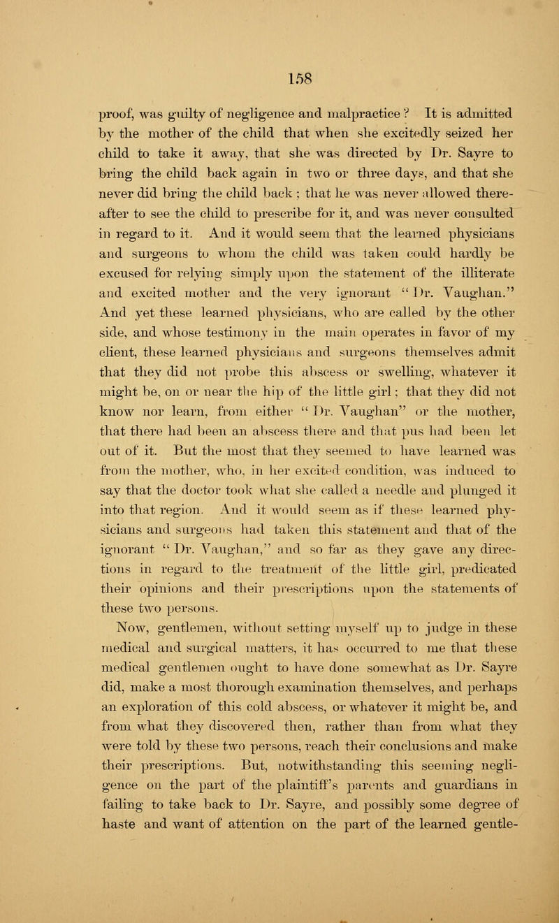 proof, was guilty of negligence and malpractice ? It is admitted by the mother of the child that when she excitedly seized her child to take it away, that she was directed by Dr. Sayre to bring the child back again in two or three days, and that she never did bring the child back ; that he was never allowed there- after to see the child to prescribe for it, and was never consulted in regard to it. And it would seem that the learned physicians and surgeons to whom the child was taken could hardly be excused for relying simply upon the statement of the illiterate and excited mother and the very ignorant  Dr. Vaughan. And yet these learned physicians, who are called by the other side, and whose testimony in the main operates in favor of my client, these learned physicians and surgeons themselves admit that they did not probe this abscess or swelling, whatever it might be, on or near the hip of the little girl; that they did not know nor learn, from either  Dr. Vaughan or the mother, that there had been an abscess there and that pus had been let out of it. But the most that they seemed to have learned was from the mother, who, in her excited condition, was induced to say that the doctor took what she called a needle and plunged it into that region. And it would seem as if these learned phy- sicians and surgeons had taken this statement and that of the ignorant  Dr. Vaughan, and so far as they gave any direc- tions in regard to the treatment of the little girl, predicated their opinions and their prescriptions upon the statements of these two persons. Now, gentlemen, without setting myself up to judge in these medical and surgical matters, it has occurred to me that these medical gentlemen ought to have done somewhat as Dr. Sayre did, make a most thorough examination themselves, and perhaps an exploration of this cold abscess, or whatever it might be, and from what they discovered then, rather than from what they were told by these two persons, reach their conclusions and make their prescriptions. But, notwithstanding this seeming negli- gence on the part of the plaintiff's parents and guardians in failing to take back to Dr. Sayre, and possibly some degree of haste and want of attention on the part of the learned gentle-