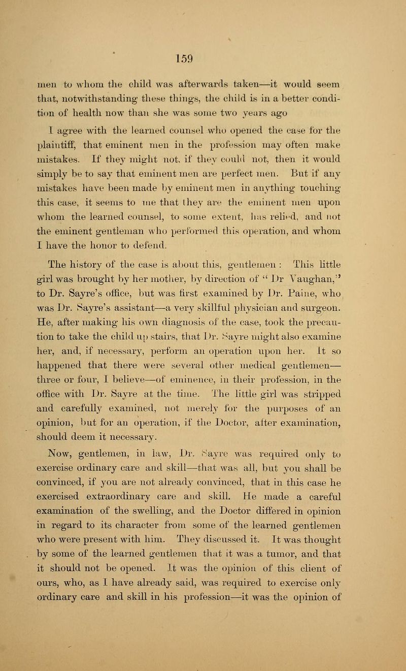 men to whom the child was afterwards taken—it would seem that, notwithstanding these things, the child is in abetter condi- tion of health now than she was some two years ago I agree with the learned counsel who opened the ease for the plaintiff, that eminent men in the profession may often make mistakes. If they might not, if they could not, then it would simply be to say that eminent men are perfect men. But if any mistakes have been made by eminent men in anything touching this case, it seems to me that they are the eminent men upon whom the learned counsel, to some extent, has relied, and not the eminent gentleman who performed this operation, and whom I have the honor to defend. The history of the case is about this, gentlemen : This little girl was brought by her mother, by direction of  J )r Yaughan,;' to Dr. Sayre's office, but was first examined by Dr. Paine, who was Dr. Sayre's assistant—a very skillful physician and surgeon. He, after making his own diagnosis of the case, took the precau- tion to take the child up stairs, that Dr. Say re might also examine her, and, if* necessary, perform an operation upon her. it so happened that there were several other medical gentlemen— three or four, I believe—of eminence, in their profession, in the office with Dr. Sayre at the time. The little girl was stripped and carefully examined, not merely for the purposes of an opinion, but for an operation, if the Doctor, after examination, should deem it necessary. Now, gentlemen, in law, Dr. Sayre was required only to exercise ordinary care and skill—that was all, but you shall be convinced, if you are not already convinced, that in this case he exercised extraordinary care and skill. He made a careful examination of the swelling, and the Doctor differed in opinion in regard to its character from some of the learned gentlemen who were present with him. They discussed it. It was thought by some of the learned gentlemen that it was a tumor, and that it should not be opened. It was the opinion of this client of ours, who, as I have already said, was required to exercise only ordinary care and skill in his profession—it was the opinion of
