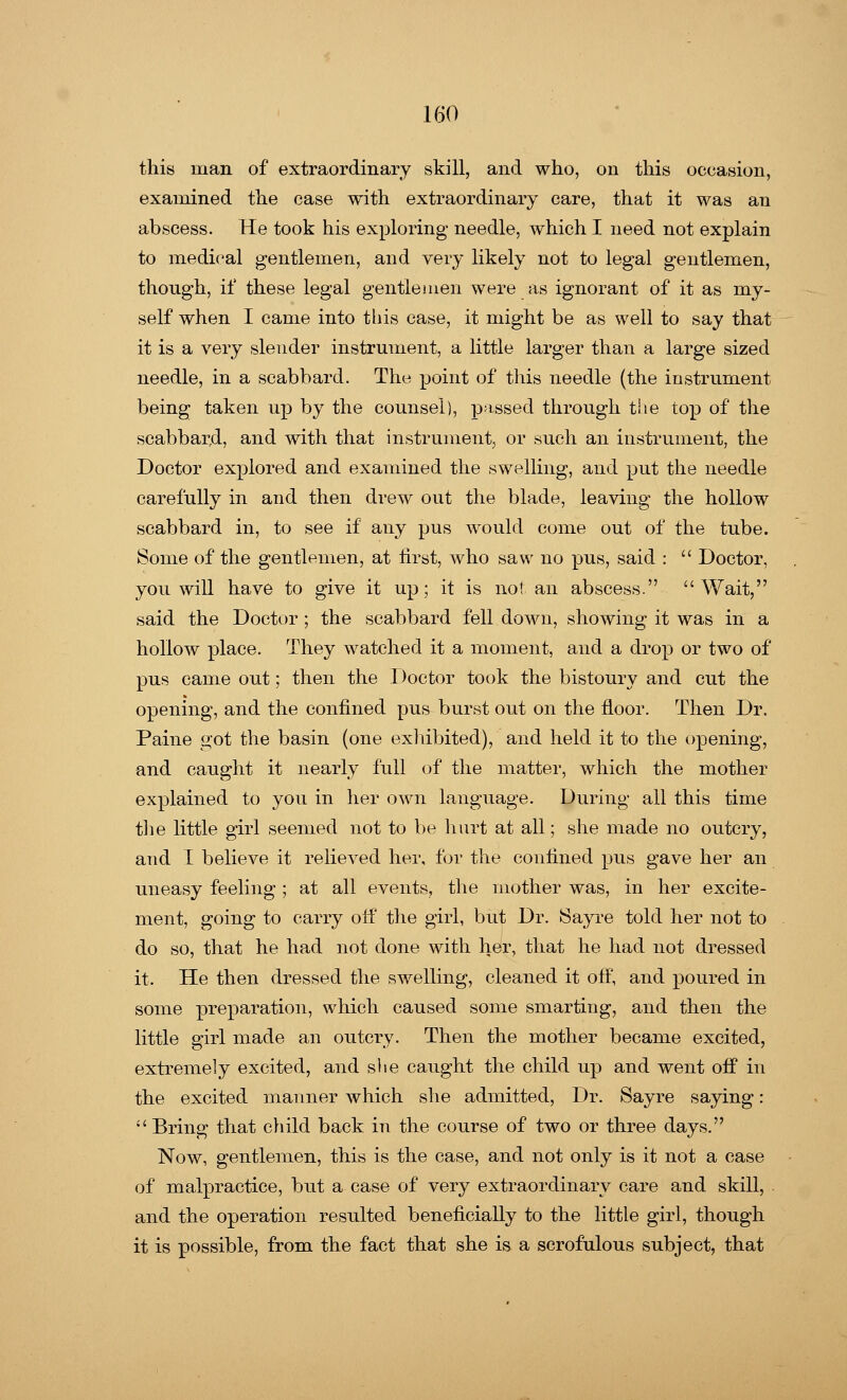 this man of extraordinary skill, and who, on this occasion, examined the case with extraordinary care, that it was an abscess. He took his exploring- needle, which I need not explain to medical gentlemen, and very likely not to legal gentlemen, though, if these legal gentlemen were as ignorant of it as my- self when I came into this case, it might be as well to say that it is a very slender instrument, a little larger than a large sized needle, in a scabbard. The point of this needle (the instrument being taken up by the counsel), passed through the top of the scabbard, and with that instrument, or such an instrument, the Doctor explored and examined the swelling, and put the needle carefully in and then drew out the blade, leaving the hollow scabbard in, to see if any pus would come out of the tube. Some of the gentlemen, at first, who saw no pus, said :  Doctor, you will have to give it up; it is not an abscess. Wait, said the Doctor ; the scabbard fell down, showing it was in a hollow place. They watched it a moment, and a drop or two of pus came out; then the Doctor took the bistoury and cut the opening, and the confined pus burst out on the floor. Then Dr. Paine got the basin (one exhibited), and held it to the opening, and caught it nearly full of the matter, which the mother explained to you in her own language. During all this time the little girl seemed not to be hurt at all; she made no outcry, and I believe it relieved her, for the confined pus gave her an uneasy feeling ; at all events, the mother was, in her excite- ment, going to carry olf the girl, but Dr. Sayre told her not to do so, that he had not done with her, that he had not dressed it. He then dressed the swelling, cleaned it off, and poured in some preparation, which caused some smarting, and then the little girl made an outcry. Then the mother became excited, extremely excited, and she caught the child up and went off in the excited manner which she admitted, Dr. Sayre saying: Bring that child back in the course of two or three days. Now, gentlemen, this is the case, and not only is it not a case of malpractice, but a case of very extraordinary care and skill, and the operation resulted beneficially to the little girl, though it is possible, from the fact that she is a scrofulous subject, that