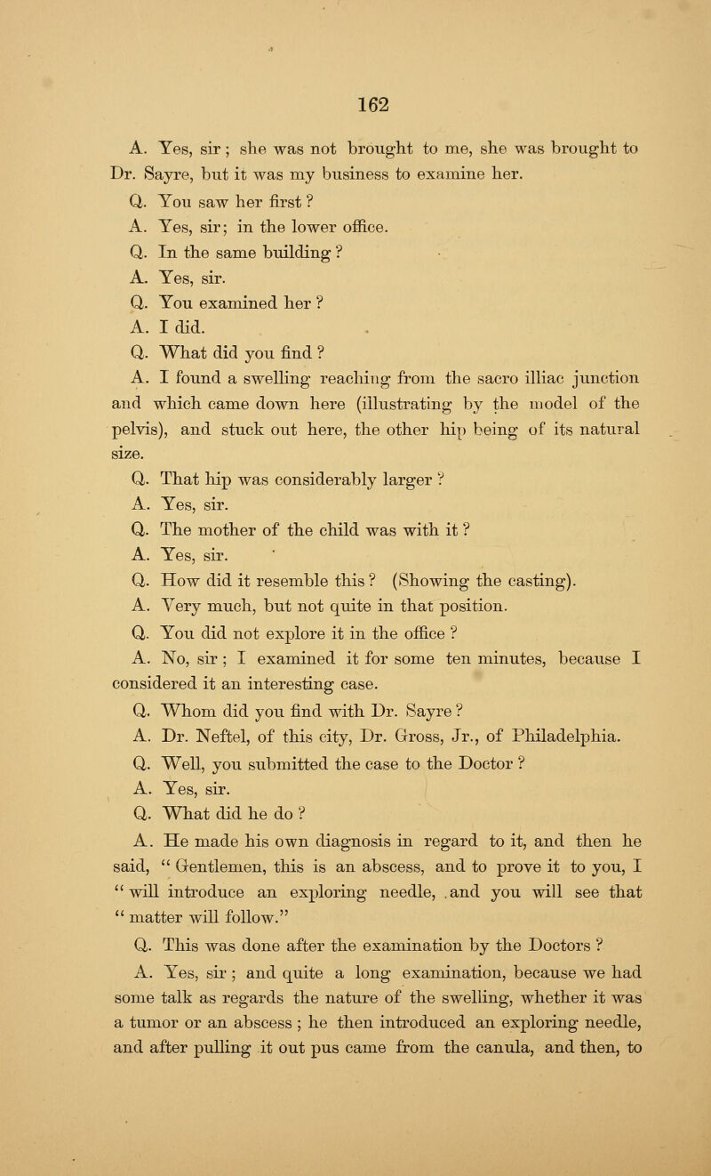 A. Yes, sir; she was not brought to me, she was brought to Dr. Sayre, but it was my business to examine her. Q. You saw her first'? A. Yes, sir; in the lower office. Q,. In the same building ? A. Yes, sir. Q. You examined her ? A. I did. Q. What did you find ? A. I found a swelling reaching from the sacro illiac junction and which came down here (illustrating by the model of the pelvis), and stuck out here, the other hip being of its natural size. Q. That hip was considerably larger ? A. Yes, sir. Q. The mother of the child was with it ? A. Yes, sir. Q. How did it resemble this? (Showing the casting). A. Yery much, but not quite in that position. Q. You did not explore it in the office ? A. No, sir ; I examined it for some ten minutes, because I considered it an interesting case. Q,. Whom did you find with Dr. Sayre ? A. Dr. Neftel, of this city, Dr. Gross, Jr., of Philadelphia. Q. Well, you submitted the case to the Doctor ? A. Yes, sir. Q. What did he do ? A. He made his own diagnosis in regard to it, and then he said,  Gentlemen, this is an abscess, and to prove it to you, I will introduce an exploring needle, .and you will see that  matter will follow. Q. This was done after the examination by the Doctors ? A. Yes, sir ; and quite a long examination, because we had some talk as regards the nature of the swelling, whether it was a tumor or an abscess ; he then introduced an exploring needle, and after pulling it out pus came from the canula, and then, to