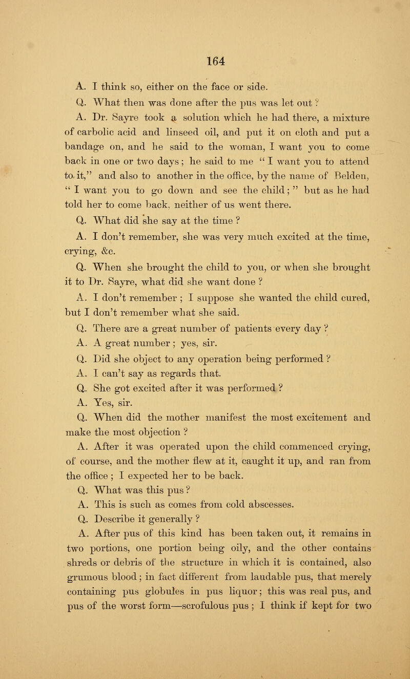 A. I think so, either on the face or side. Q. What then was done after the pus was let out ? A. Dr. Sayre took a solution which he had there, a mixture of carbolic acid and linseed oil, and put it on cloth and put a bandage on, and he said to the woman, I want you to come back in one or two days; he said to me  I want you to attend to-it, and also to another in the office, by the name of Belden,  I want you to go down and see the child;  but as he had told her to come back, neither of us went there. Q. What did she say at the time ? A. I don't remember, she was very much excited at the time, crying, &c. Q. When she brought the child to you, or when she brought it to Dr. Sayre, what did she want done ? A. I don't remember ; I suppose she wanted the child cured, but I don't remember what she said. Q. There are a great number of patients every day ? A. A great number ; yes, sir. Q. Did she object to any operation being performed ? A. I can't say as regards that. Q. She got excited after it was performed ? A. Yes, sir. Q. When did the mother manifest the most excitement and make the most objection ? A. After it was operated upon the child commenced crying, of course, and the mother flew at it, caught it up, and ran from the office ; I expected her to be back. Q. What was this pus ? A. This is such as comes from cold abscesses. Q,. Describe it generally ? A. After pus of this kind has been taken out, it remains in two portions, one portion being oily, and the other contains shreds or debris of the structure in which it is contained, also grumous blood; in fact different from laudable pus, that merely containing pus globules in pus liquor; this was real pus, and pus of the worst form—scrofulous pus ; I think if kept for two