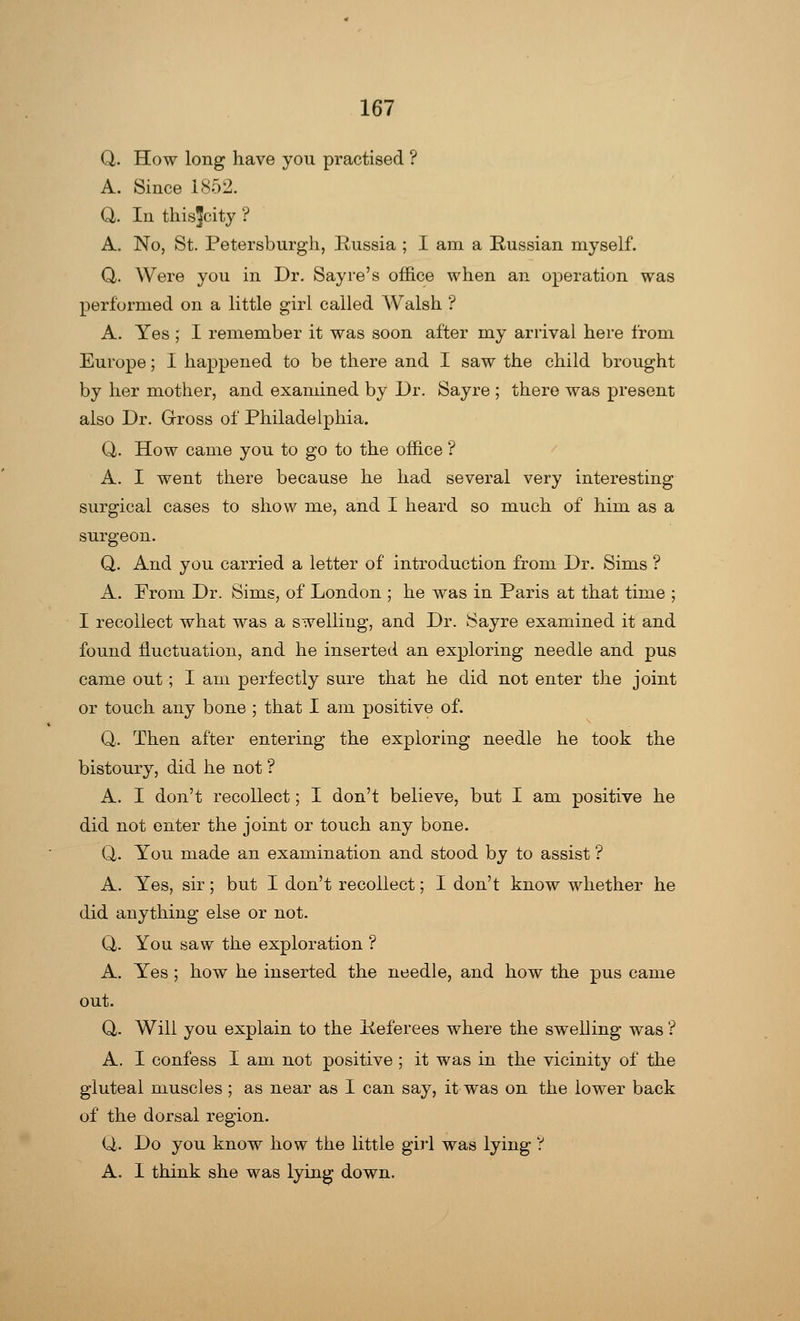 Q. How long have you practised ? A. Since 1852. Q. In thisjcity ? A. No, St. Petersburgh, Russia ; I am a Russian myself. Q. Were you in Dr. Sayre's office when an operation was performed on a little girl called Walsh ? A. Yes ; I remember it was soon after my arrival here from Europe; I happened to be there and I saw the child brought by her mother, and examined by Dr. Sayre ; there was present also Dr. Gross of Philadelphia. Q. How came you to go to the office ? A. I went there because he had several very interesting surgical cases to show me, and I heard so much of him as a surgeon. Q. And you carried a letter of introduction from Dr. Sims ? A. From Dr. Sims, of London ; he was in Paris at that time ; I recollect what was a swelling, and Dr. Sayre examined it and found fluctuation, and he inserted an exploring needle and pus came out; I am perfectly sure that he did not enter the joint or touch any bone ; that I am positive of. Q. Then after entering the exploring needle he took the bistoury, did he not ? A. I don't recollect; I don't believe, but I am positive he did not enter the joint or touch any bone. Q. You made an examination and stood by to assist ? A. Yes, sir; but I don't recollect; I don't know whether he did anything else or not. Q. You saw the exploration ? A. Yes ; how he inserted the needle, and how the pus came out. Q. Will you explain to the Referees where the swelling was ? A. I confess I am not positive ; it was in the vicinity of the gluteal muscles ; as near as I can say, it was on the lower back of the dorsal region. Q. Do you know how the little girl was lying '? A. I think she was lying down.