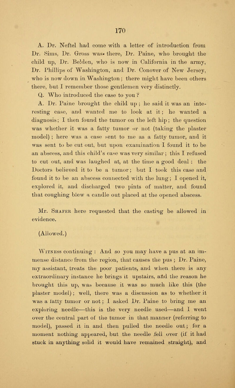 A. Dr. Neftel had come with a letter of introduction from Dr. Sims, Dr. Gross was* there, Dr. Paine, who brought the child up, Dr. Belden, who is now in California in the army, Dr. Phillips of Washington, and Dr. Conover of New Jersey. who is now down in Washington; there might have been others there, but I remember those gentlemen very distinctly. Q,. Who introduced the case to you ? A. Dr. Paine brought the child up ; he said it was an inte- resting case, and wanted me to look at it; he wanted a diagnosis; I then found the tumor on the left hip; the question was whether it was a fatty tumor or not (taking the plaster model) ; here was a case ^ent to me as a fatty tumor, and it was sent to be cut out, but upon examination I found it to be an abscess, and this child's case was very similar ; this I refused to cut out, and was laughed at, at the time a good deal ; the Doctors believed it to be a tumor; but I took this case and found it to be an abscess connected with the lung; I opened it, explored it, and discharged two pints of matter, and found that coughing biew a candle out placed at the opened abscess. Mr. Shafer here requested that the casting be allowed in evidence. (Allowed.) Witness continuing : And so you may have a pus at an im- mense distance from the region, that causes the pus ; Dr. Paine, my assistant, treats the poor patients, and when there is any extraordinary instance he brings it upstairs, and the reason he brought this up, was because it was so much like this (the plaster model); well, there was a discussion as to whether it was a tatty tumor or not; I asked Dr. Paine to bring me an exploring needle—this is the very needle used—and I went over the central part of the tumor in that manner (referring to model), passed it in and then pulled the needle out; for a moment nothing appeared, but the needle .fell over (if it had stuck in anything solid it would have remained straight), and