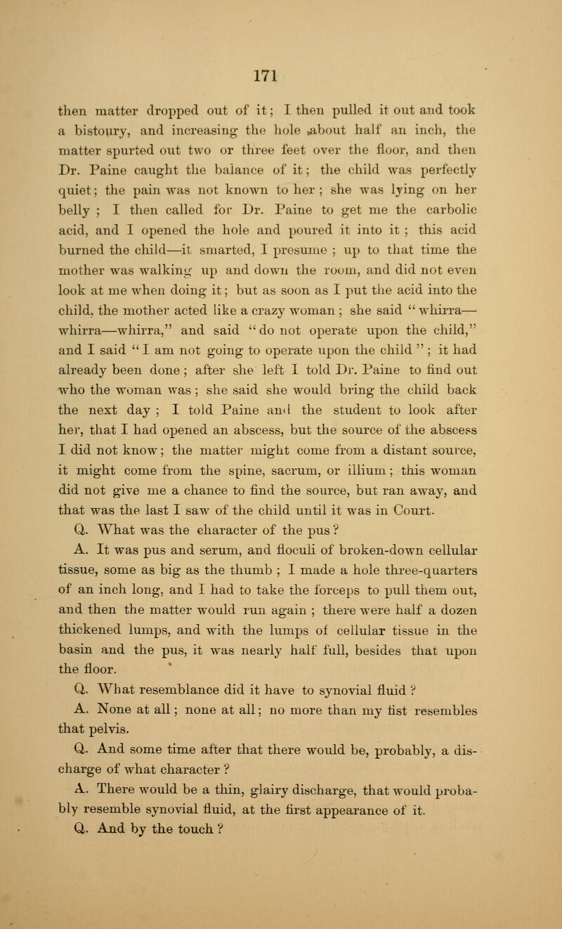 then matter dropped out of it; I then pulled it out and took a bistoury, and increasing the hole .about half an inch, the matter spurted out two or three feet over the floor, and then Dr. Paine caught the balance of it; the child was perfectly quiet; the pain was not known to her ; she was lying on her belly ; I then called for Dr. Paine to get me the carbolic acid, and I opened the hole and poured it into it ; this acid burned the child—it smarted, I presume ; up to that time the mother was walking up and down the room, and did not even look at me when doing it; but as soon as I put the acid into the child, the mother acted like a crazy woman ; she said  whirra— whirra—whirra, and said  do not operate upon the child, and I said  I am not going to operate upon the child ; it had already been done ; after she left I told Dr. Paine to find out who the woman was ; she said she would bring the child back the next day ; I told Paine and the student to look after her, that I had opened an abscess, but the source of the abscess I did not know; the matter might come from a distant source, it might come from the spine, sacrum, or illium; this woman did not give me a chance to find the source, but ran away, and that was the last I saw of the child until it was in Court. Q,. What was the character of the pus ? A. It was pus and serum, and floculi of broken-down cellular tissue, some as big as the thumb ; I made a hole three-quarters of an inch long, and I had to take the forceps to pull them out, and then the matter would run again ; there were half a dozen thickened lumps, and with the lumps of cellular tissue in the basin and the pus, it was nearly half full, besides that upon the floor. Q. What resemblance did it have to synovial fluid ? A. None at all; none at all; no more than my fist resembles that pelvis. Q. And some time after that there would be, probably, a dis- charge of what character ? A. There would be a thin, glairy discharge, that would proba- bly resemble synovial fluid, at the first appearance of it. Q. And by the touch ?