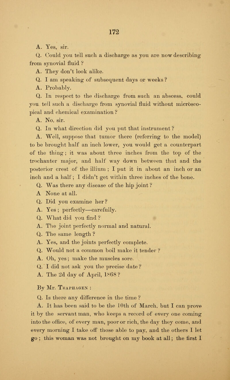 A. Yes, sir. Q. Could you tell such a discharge as you are now describing from synovial fluid ? A. They don't look alike. Q,. I am speaking of subsequent days or weeks ? A. Probably. Q. In respect to the discharge from such an abscess, could you tell such a discharge from synovial fluid without microsco- pical and chemical examination ? A. No, sir. Q,. In what direction did you put that instrument ? A. Well, suppose that tumor there (referring to the model) to be brought half an inch lower, you would get a counterpart of the thing ; it was about three inches from the top of the trochanter major, and half way down between that and the posterior crest of the illium ; I put it in about an inch or an inch and a half; I didn't get within three inches of the bone. Q,. Was there any disease of the hip joint ? A None at all. Q. Did you examine her ? A. Yes ; perfectly—carefully. a. What did you find ? A. The joint perfectly normal and natural. Q. The same length ? A. Yes, and the joints perfectly complete. Q. Would not a common boil make it tender ? A. Oh, yes; make the muscles sore. Q. I did not ask you the precise date ? A. The 2d day of April, 1868 ? By Mr. Tkaphagen : Q. Is there any difference in the time ? A. It has been said to be the 10th of March, but I can prove it by the servant man, who keeps a record of every one coming into the office, of every man, poor or rich, the day they come, and every morning I take off those able to pay, and the others I let go ; this woman was not brought on my book at all; the first I