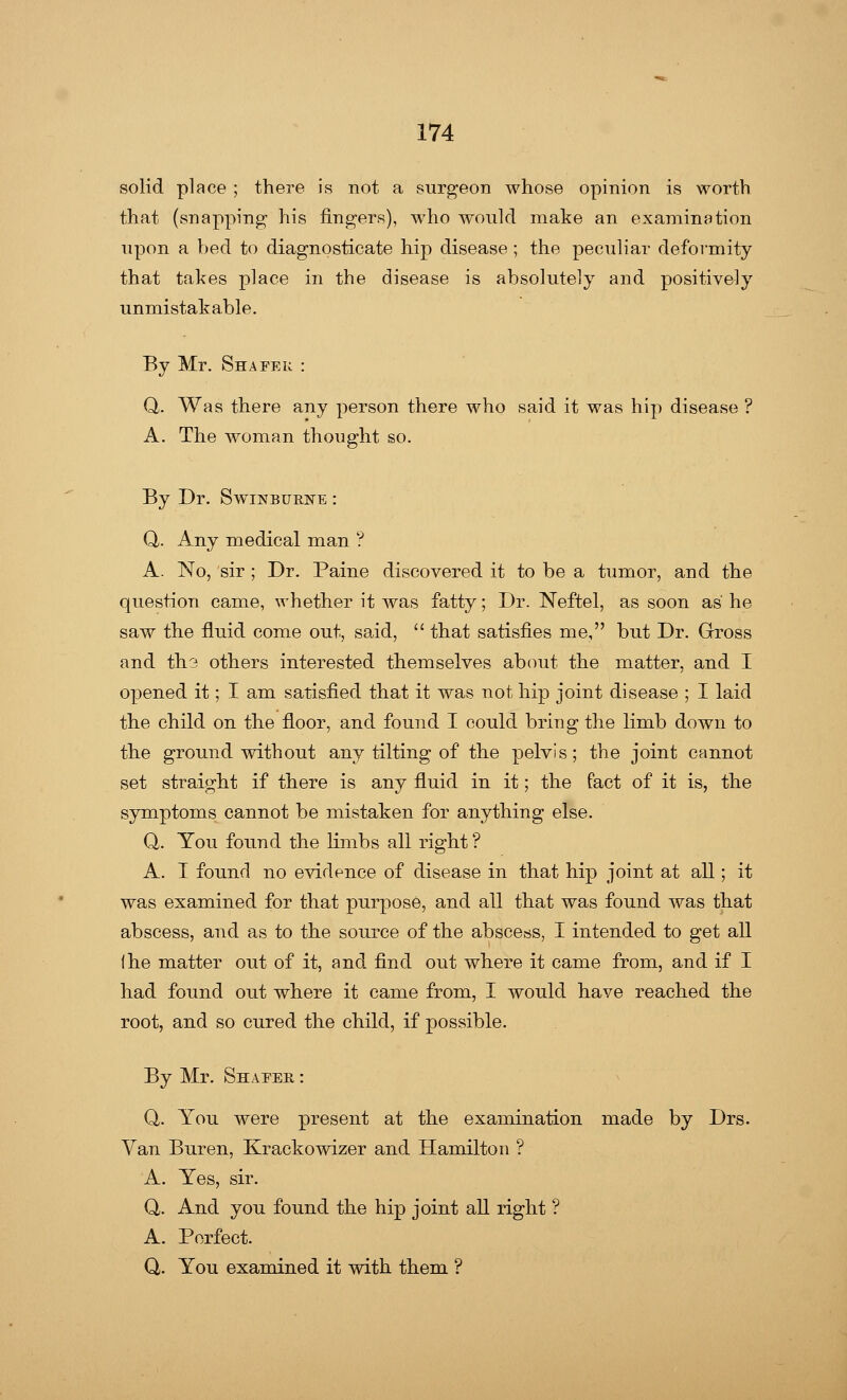 solid place ; there is not a surgeon whose opinion is worth that (snapping his fingers), who would make an examination upon a bed to diagnosticate hip disease ; the peculiar deformity that takes place in the disease is absolutely and positively unmistakable. By Mr. Shafek : Q. Was there any person there who said it was hip disease ? A. The woman thought so. By Dr. Swinburne : Q. Any medical man ? A. No, sir ; Dr. Paine discovered it to be a tumor, and the question came, whether it was fatty; Dr. Neftel, as soon as he saw the fkrid come out, said,  that satisfies me, but Dr. Gross and th3 others interested themselves about the matter, and I opened it; I am satisfied that it was not hip joint disease ; I laid the child on the floor, and found I could bring the limb down to the ground without any tilting of the pelvis; the joint cannot set straight if there is any fluid in it; the fact of it is, the symptoms cannot be mistaken for anything else. Q. You found the limbs all right ? A. I found no evidence of disease in that hip joint at all; it was examined for that purpose, and all that was found was that abscess, and as to the source of the abscess, I intended to get all the matter out of it, and find out where it came from, and if I had found out where it came from, I would have reached the root, and so cured the child, if possible. By Mr. Shapes, : Q. You were present at the examination made by Drs. Van Buren, Krackowizer and Hamilton ? A. Yes, sir. Q. And you found the hip joint all right ? A. Perfect. Q,. You examined it with them ?