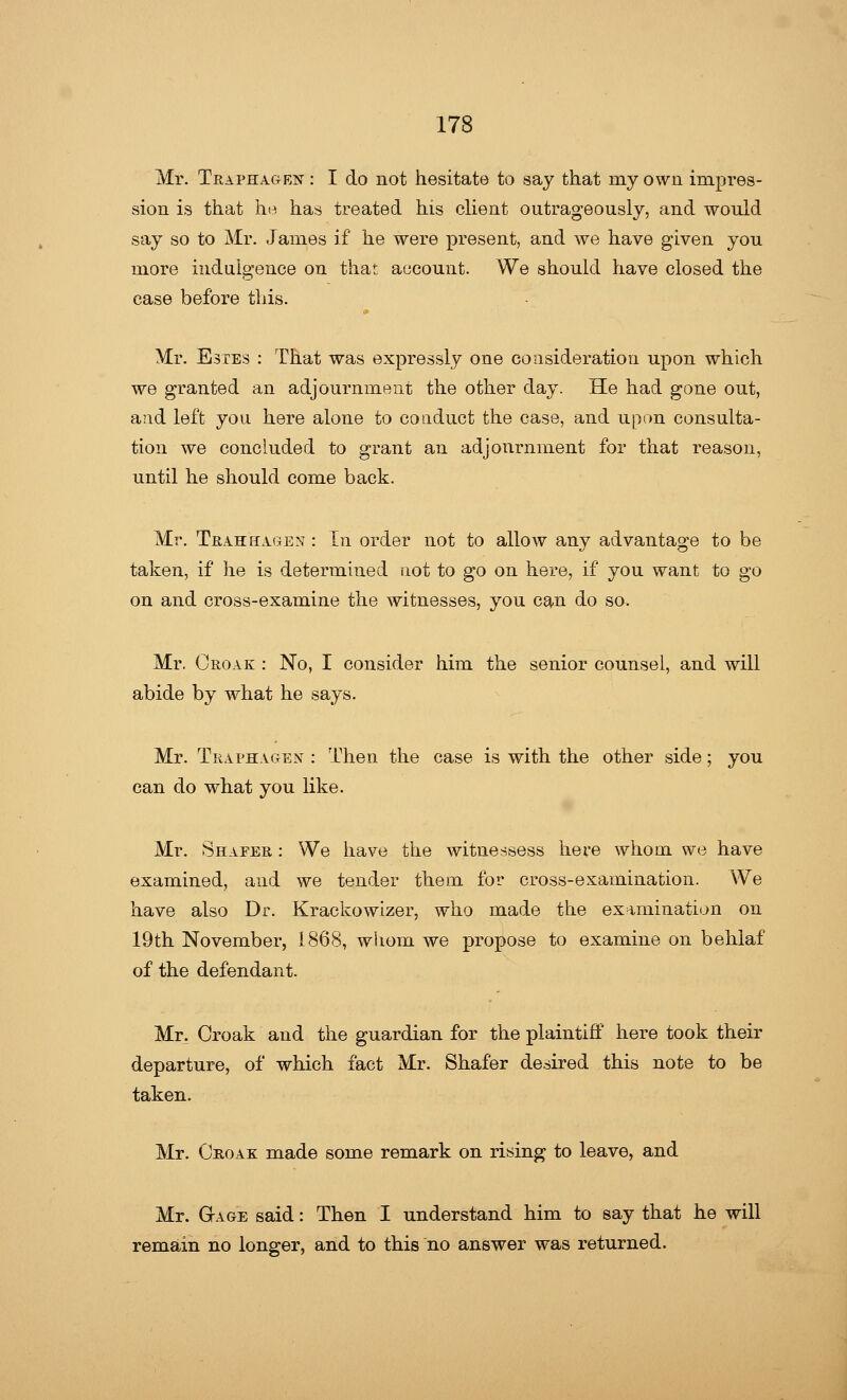 Mr. TraphactEN : I do not hesitate to say that my own impres- sion is that he has treated his client outrageously, and would say so to Mr. James if he were present, and we have given you more indulgence on that account. We should have closed the case before this. Mr. Estes : That was expressly one consideration upon which we granted an adjournment the other day. He had gone out, and left you here alone to conduct the case, and upon consulta- tion we concluded to grant an adjournment for that reason, until he should come back. Mr. Tra.huagen : In order not to allow any advantage to be taken, if he is determined not to go on here, if you want to go on and cross-examine the witnesses, you can do so. Mr. Croak : No, I consider him the senior counsel, and will abide by what he says. Mr. Traphagen : Then the case is with the other side; you can do what you like. Mr. Shafer : We have the witnessess here whom we have examined, and we tender them for cross-examination. We have also Dr. Krackowizer, who made the examination on 19th November, 1868, whom we propose to examine on behlaf of the defendant. Mr. Croak and the guardian for the plaintiff here took their departure, of which fact Mr. Shafer desired this note to be taken. Mr. Croak made some remark on rising to leave, and Mr. Gage said: Then I understand him to say that he will remain no longer, and to this no answer was returned.